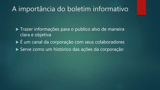 A importância do boletim informativo
 Trazer informações para o publico alvo de maneira
clara e objetiva
 É um canal da corporação com seus colaboradores
 Serve como um histórico das ações da corporação
 