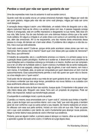 3
Perdoe a você por não ser quem gostaria de ser
Uma das expressões mais ricas do autoamor é você se aceitar como é.
Quando você não se aceita cria-se um campo emocional chamado mágoa. Mágoa por você não
ser quem gostaria, mágoa pela vida não ser como você planejou, mágoa por nada sair como
você desejaria.
A sensação dessa mágoa é assim: uma infelicidade, um estado íntimo de desgosto com a vida,
alguns costumam fazer-se de vítima e se sentem piores com isso. A pessoa magoada consigo
mesmo é amargurada, está em conflito improdutivo e desgastante na sua mente, falta doce em
sua vida, falta humor, fica de cara fechada com uma dolorosa tristeza crônica que a faz sentir
muito solitária. Em alguns a irritação é um prato cheio e em outros é um caminhão de dores físi-
cas, além das emocionais. Ah! ia me esquecendo, uma das maiores dores emocionais dessa
pessoa é a inveja, dói demais ver o bem estar alheio. O problema não é alegria e a vida dos ou-
tros, mas a sua que está adoecida.
Você está vivendo assim? Cuide-se, porque ainda pode acontecer coisas piores que nem vou
mencionar. Nem precisa não é mesmo? Quem quer viver desse jeito que acabei de mencionar?
Meu Deus, que sofrimento!
O trabalho de autoperdão, isto é, o acolhimento amoroso a si mesmo, é o primeiro passo na re-
cuperação desse quadro psicológico. Acolher-se é aceitar-se, é desenvolver uma consciência de
suas limitações sem a impiedosa cobrança ou inimizade a si mesmo. Acolher-se é ser compreen-
sivo e ter um olhar de humildade sobre si. Quem vivencia a humildade não se sente inadequado.
Humildade não é ser apagado, cabeça baixa ou algo do gênero, é ser você mesmo, nem mais e
nem menos. A humildade, aliás, só pode ser conquistada por quem desenvolve um bom nível de
autoconhecimento. Esse autoconhecimento permite a você não querer ser quem não é e favore-
ce a boa relação com o “quem você é”.
Você pode não ter alcançado ainda a sua meta de ser quem gostaria de ser, mas se quer chegar
lá comece a entender que isso exige tempo, persistência nos novos hábitos e os cuidados com
esse acolhimento afetuoso diário a si mesmo.
Se não estiver dando conta de fazer isso sozinho, busque ajuda. O importante é não passar uma
vida inteira desse jeito. Ninguém veio nessa Terra sem um propósito de progresso. Pode ser
difícil, não impossível, realizar sua transformação pessoal.
O autoperdão é a estratégia inicial, o ponto de partida.
O perdão a si mesmo, essa amorosidade com o “quem você é”, incluindo seus limites e imperfei-
ções, é parar de brigar com sua sombra interior, com o seu “lado” que você não gosta, é também
parar de viver conforme o que os outros acham a seu respeito. Só mesmo realizando um encon-
tro afetuoso com essa sua parte sombria, iniciará um novo ciclo em sua vida. Fazer as pazes
com o que você considera o pior dentro de você é fundamental para alcançar novas posturas.
Negar ou tentar destruir essa parcela de você é infernizar sua existência.
Portanto, para ser alguém melhor, o primeiro passo é abraçar a si mesmo, olhar-se com bondade
e aprender a gostar de você como você é. A melhoria só surge depois disso.
Por Wanderley Oliviera
 