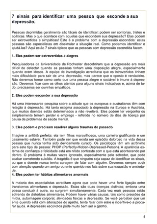 4
7 sinais para identificar uma pessoa que esconde a sua
depressão.
Pessoas deprimidas geralmente são fáceis de identificar: podem ser sombrias, tristes e
apáticas. Mas o que acontece com aquelas que escondem sua depressão? Elas podem
ser extrovertidas e simpáticas! Este é o problema com a depressão escondida: estas
pessoas são especialistas em dissimular a situação real. Como podemos identificar e
ajudá-las? Aqui estão 7 sinais típicos que as pessoas com depressão escondida fazem.
1. Elas podem ser extrovertidas e alegres
Pesquisadores da Universidade de Rochester descobriram que a depressão era mais
difícil de detectar quando as pessoas tinham uma disposição alegre, especialmente
quando eram idosos. A equipe de investigação acreditava que os introvertidos tinham
mais dificuldade para sair de uma depressão, mas parece que o oposto é verdadeiro.
Não devemos tomar como certo que uma pessoa alegre e sociável é imune à depres-
são. Devemos ficar com os olhos atentos para alguns sinais indicativos e, acima de tu-
do, precisamos ser ouvintes empáticos.
2. Eles podem esconder a sua depressão
Há uma interessante pesquisa sobre a atitude que os europeus e australianos têm com
relação à depressão. Há tanto estigma associado à depressão na Europa e Austrália,
que muitos doentes estão determinados a não revelá-la. Eles podem ter vergonha ou
simplesmente temem perder o emprego - refletido no número de dias de licença por
causa de problemas de saúde mental.
3. Eles podem e precisam resolver alguns traumas do passado
Imagine a anfitriã perfeita: ela tem filhos maravilhosos, uma carreira gratificante e um
casamento estável. Também pode ser que exista um episódio doloroso na vida dessa
pessoa que nunca tenha sido devidamente curado. Os psicólogos têm um acrônimo
para este tipo de pessoa: PHDP (Perfectly-Hidden-Depressed-Person). A aparência ex-
terna de confiança e felicidade está em nítido contraste com o que está acontecendo por
dentro. O problema é muitas vezes ignorado, especialmente pelo sofredor, que pode
acabar cometendo suicídio. A tragédia é que ninguém seja capaz de identificar os sinais,
ou que o doente nunca tenha coragem de falar com alguém. Devemos sempre ouvir
com atenção quando um amigo ou ente querido nos fala sobre sua exaustão e ansieda-
de.
4. Eles podem ter hábitos alimentares anormais
A maioria dos especialistas acreditam agora que pode haver uma forte ligação entre
transtornos alimentares e depressão. Estas são duas doenças distintas; embora uma
possa conduzir à outra, ou surgirem simultaneamente. Cada vez mais pessoas estão
sofrendo de distúrbios alimentares. Podem haver várias causas, tais como pressões da
mídia, autoimagem corporal, atividades físicas e depressão. Se você perceber que um
ente querido está com alterações do apetite, tente falar com ela/e e incentive-o a procu-
rar ajuda. A depressão escondida pode muito bem ser o gatilho.
 