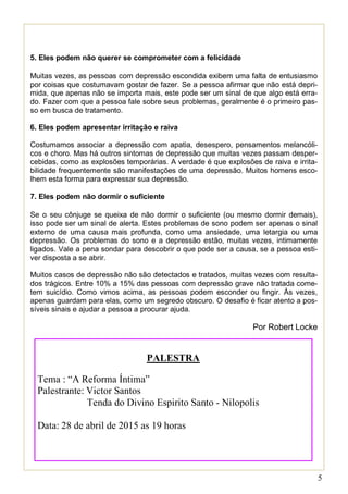 5
5. Eles podem não querer se comprometer com a felicidade
Muitas vezes, as pessoas com depressão escondida exibem uma falta de entusiasmo
por coisas que costumavam gostar de fazer. Se a pessoa afirmar que não está depri-
mida, que apenas não se importa mais, este pode ser um sinal de que algo está erra-
do. Fazer com que a pessoa fale sobre seus problemas, geralmente é o primeiro pas-
so em busca de tratamento.
6. Eles podem apresentar irritação e raiva
Costumamos associar a depressão com apatia, desespero, pensamentos melancóli-
cos e choro. Mas há outros sintomas de depressão que muitas vezes passam desper-
cebidas, como as explosões temporárias. A verdade é que explosões de raiva e irrita-
bilidade frequentemente são manifestações de uma depressão. Muitos homens esco-
lhem esta forma para expressar sua depressão.
7. Eles podem não dormir o suficiente
Se o seu cônjuge se queixa de não dormir o suficiente (ou mesmo dormir demais),
isso pode ser um sinal de alerta. Estes problemas de sono podem ser apenas o sinal
externo de uma causa mais profunda, como uma ansiedade, uma letargia ou uma
depressão. Os problemas do sono e a depressão estão, muitas vezes, intimamente
ligados. Vale a pena sondar para descobrir o que pode ser a causa, se a pessoa esti-
ver disposta a se abrir.
Muitos casos de depressão não são detectados e tratados, muitas vezes com resulta-
dos trágicos. Entre 10% a 15% das pessoas com depressão grave não tratada come-
tem suicídio. Como vimos acima, as pessoas podem esconder ou fingir. Às vezes,
apenas guardam para elas, como um segredo obscuro. O desafio é ficar atento a pos-
síveis sinais e ajudar a pessoa a procurar ajuda.
Por Robert Locke
PALESTRA
Tema : “A Reforma Íntima”
Palestrante: Victor Santos
Tenda do Divino Espirito Santo - Nilopolis
Data: 28 de abril de 2015 as 19 horas
 