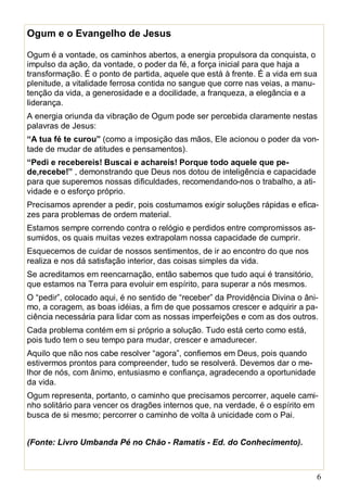 6
Ogum e o Evangelho de Jesus
Ogum é a vontade, os caminhos abertos, a energia propulsora da conquista, o
impulso da ação, da vontade, o poder da fé, a força inicial para que haja a
transformação. É o ponto de partida, aquele que está à frente. É a vida em sua
plenitude, a vitalidade ferrosa contida no sangue que corre nas veias, a manu-
tenção da vida, a generosidade e a docilidade, a franqueza, a elegância e a
liderança.
A energia oriunda da vibração de Ogum pode ser percebida claramente nestas
palavras de Jesus:
“A tua fé te curou” (como a imposição das mãos, Ele acionou o poder da von-
tade de mudar de atitudes e pensamentos).
“Pedi e recebereis! Buscai e achareis! Porque todo aquele que pe-
de,recebe!” , demonstrando que Deus nos dotou de inteligência e capacidade
para que superemos nossas dificuldades, recomendando-nos o trabalho, a ati-
vidade e o esforço próprio.
Precisamos aprender a pedir, pois costumamos exigir soluções rápidas e efica-
zes para problemas de ordem material.
Estamos sempre correndo contra o relógio e perdidos entre compromissos as-
sumidos, os quais muitas vezes extrapolam nossa capacidade de cumprir.
Esquecemos de cuidar de nossos sentimentos, de ir ao encontro do que nos
realiza e nos dá satisfação interior, das coisas simples da vida.
Se acreditamos em reencarnação, então sabemos que tudo aqui é transitório,
que estamos na Terra para evoluir em espírito, para superar a nós mesmos.
O “pedir”, colocado aqui, é no sentido de “receber” da Providência Divina o âni-
mo, a coragem, as boas idéias, a fim de que possamos crescer e adquirir a pa-
ciência necessária para lidar com as nossas imperfeições e com as dos outros.
Cada problema contém em si próprio a solução. Tudo está certo como está,
pois tudo tem o seu tempo para mudar, crescer e amadurecer.
Aquilo que não nos cabe resolver “agora”, confiemos em Deus, pois quando
estivermos prontos para compreender, tudo se resolverá. Devemos dar o me-
lhor de nós, com ânimo, entusiasmo e confiança, agradecendo a oportunidade
da vida.
Ogum representa, portanto, o caminho que precisamos percorrer, aquele cami-
nho solitário para vencer os dragões internos que, na verdade, é o espírito em
busca de si mesmo; percorrer o caminho de volta à unicidade com o Pai.
(Fonte: Livro Umbanda Pé no Chão - Ramatís - Ed. do Conhecimento).
 