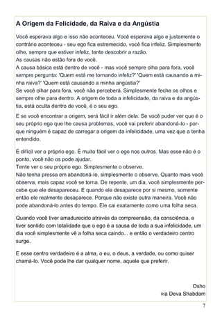7
A Origem da Felicidade, da Raiva e da Angústia
Você esperava algo e isso não aconteceu. Você esperava algo e justamente o
contrário aconteceu - seu ego fica estremecido, você fica infeliz. Simplesmente
olhe, sempre que estiver infeliz, tente descobrir a razão.
As causas não estão fora de você.
A causa básica está dentro de você - mas você sempre olha para fora, você
sempre pergunta: 'Quem está me tornando infeliz?' 'Quem está causando a mi-
nha raiva?' 'Quem está causando a minha angústia?'
Se você olhar para fora, você não perceberá. Simplesmente feche os olhos e
sempre olhe para dentro. A origem de toda a infelicidade, da raiva e da angús-
tia, está oculta dentro de você, é o seu ego.
E se você encontrar a origem, será fácil ir além dela. Se você puder ver que é o
seu próprio ego que lhe causa problemas, você vai preferir abandoná-lo - por-
que ninguém é capaz de carregar a origem da infelicidade, uma vez que a tenha
entendido.
É difícil ver o próprio ego. É muito fácil ver o ego nos outros. Mas esse não é o
ponto, você não os pode ajudar.
Tente ver o seu próprio ego. Simplesmente o observe.
Não tenha pressa em abandoná-lo, simplesmente o observe. Quanto mais você
observa, mais capaz você se torna. De repente, um dia, você simplesmente per-
cebe que ele desapareceu. E quando ele desaparece por si mesmo, somente
então ele realmente desaparece. Porque não existe outra maneira. Você não
pode abandoná-lo antes do tempo. Ele cai exatamente como uma folha seca.
Quando você tiver amadurecido através da compreensão, da consciência, e
tiver sentido com totalidade que o ego é a causa de toda a sua infelicidade, um
dia você simplesmente vê a folha seca caindo... e então o verdadeiro centro
surge.
E esse centro verdadeiro é a alma, o eu, o deus, a verdade, ou como quiser
chamá-lo. Você pode lhe dar qualquer nome, aquele que preferir.
Osho
via Deva Shabdam
 