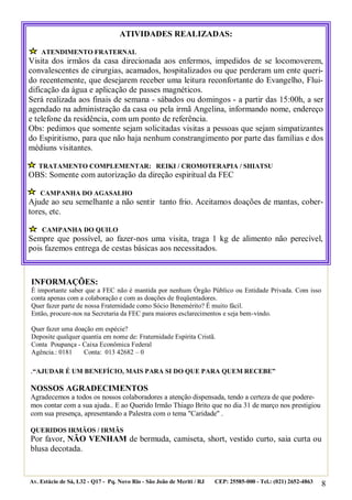 8
.“AJUDAR É UM BENEFÍCIO, MAIS PARA SI DO QUE PARA QUEM RECEBE”
NOSSOS AGRADECIMENTOS
Agradecemos a todos os nossos colaboradores a atenção dispensada, tendo a certeza de que podere-
mos contar com a sua ajuda.. E ao Querido Irmão Thiago Brito que no dia 31 de março nos prestigiou
com sua presença, apresentando a Palestra com o tema "Caridade" .
QUERIDOS IRMÃOS / IRMÃS
Por favor, NÃO VENHAM de bermuda, camiseta, short, vestido curto, saia curta ou
blusa decotada.
Av. Estácio de Sá, L32 - Q17 - Pq. Novo Rio - São João de Meriti / RJ CEP: 25585-000 - Tel.: (021) 2652-4863
ATIVIDADES REALIZADAS:
ATENDIMENTO FRATERNAL
Visita dos irmãos da casa direcionada aos enfermos, impedidos de se locomoverem,
convalescentes de cirurgias, acamados, hospitalizados ou que perderam um ente queri-
do recentemente, que desejarem receber uma leitura reconfortante do Evangelho, Flui-
dificação da água e aplicação de passes magnéticos.
Será realizada aos finais de semana - sábados ou domingos - a partir das 15:00h, a ser
agendado na administração da casa ou pela irmã Angelina, informando nome, endereço
e telefone da residência, com um ponto de referência.
Obs: pedimos que somente sejam solicitadas visitas a pessoas que sejam simpatizantes
do Espiritismo, para que não haja nenhum constrangimento por parte das famílias e dos
médiuns visitantes.
TRATAMENTO COMPLEMENTAR: REIKI / CROMOTERAPIA / SHIATSU
OBS: Somente com autorização da direção espiritual da FEC
CAMPANHA DO AGASALHO
Ajude ao seu semelhante a não sentir tanto frio. Aceitamos doações de mantas, cober-
tores, etc.
CAMPANHA DO QUILO
Sempre que possível, ao fazer-nos uma visita, traga 1 kg de alimento não perecível,
pois fazemos entrega de cestas básicas aos necessitados.
INFORMAÇÕES:
É importante saber que a FEC não é mantida por nenhum Órgão Público ou Entidade Privada. Com isso
conta apenas com a colaboração e com as doações de freqüentadores.
Quer fazer parte de nossa Fraternidade como Sócio Benemérito? É muito fácil.
Então, procure-nos na Secretaria da FEC para maiores esclarecimentos e seja bem-vindo.
Quer fazer uma doação em espécie?
Deposite qualquer quantia em nome de: Fraternidade Espírita Cristã.
Conta Poupança - Caixa Econômica Federal
Agência.: 0181 Conta: 013 42682 – 0
 
