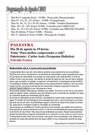Dia 06 (1ª segunda-feira) - 19:00h - Prece pelos Desencarnados
  Dias 07, 14 e 21 (3ªs feiras) - 19:00h - Evangelização
  Dias 01, 08, 15, 22 e 29 (4ªs feiras) - 19:00h - Estudos Doutrinários
  Dias 08 e 22 - (4ªs feiras) 19:00h - Consulta com CABOCLOS
  Dias 01, 15 e 29- (4ªs feiras) 19:00h - Consulta com PRETOS-VELHOS
  Dia 28 (última 3ª feira) 19:00h - Palestra
  Dia 31 (última 6ª feira) 19:00h - Descarga do Templo



PALESTRA
Dia 28 de agosto às 19 horas.
Tema “Para melhor compreender a vida”
Palestrante: Carlos Assis (Terapeuta Holístico)
Entrada Franca

Mediunidade não é, e nunca será uma profissão.
A mediunidade não é uma arte, não é talento, portanto nunca poderá tornar-se uma profissão.
DEUS leva em conta o devotamento e os sacrifícios da mediunidade e sente repugnância por aque-
les que fazem da mediunidade uma escada, por onde possam subir materialmente. A moral do
médium é tudo o que ele possui, não apenas no sentido de cobrar por ela, mas em todo e qualquer
abuso, seja no orgulho, na vaidade, no egoísmo e principalmente, no desrespeito às leis de DEUS.
A moralidade do médium refletirá diretamente em seu desenvolvimento mediúnico. Uma vez moral-
mente incorreto, irá cercar-se de espíritos da mesma faixa vibratória e esse fato irá trazer-lhe
SÉRIOS TRANSTORNOS em sua vida presente e futura.
Nunca aceite qualquer retribuição por trabalhos que realizar. Se ocorrer um dia, de vir a ser presen-
teado por alguém, aceite o presente, para não entristecer quem o presenteia por gratidão, em segui-
da, presenteie aquele que necessitado está do objeto.
No tocante ao desrespeito às leis de DEUS, a moralidade do homem está a essas leis diretamente
ligada. O conceito de moral diverge de uma civilização para outra, o que é imoral para uma civiliza-
ção pode não ser em outra. Os Umbandistas seguem a doutrina de Jesus Cristo (Oxalá na Umban-
da), desta forma o Evangelho Cristão é o Evangelho do Umbandista.
Jesus expulsou os vendilhões do Templo para deixar como exemplo, que religião não é comércio.
Esse exemplo de Jesus se transformou em lei. E a lei uma vez desobedecida causa aumento pesa-
do de Karma em seu infrator. Não abuse da pouca liberdade que possui. Nossos Guias espirituais
sempre nos transmitem o seguinte ensinamento:DEUS O OBRIGARÁ A CEIFAR AONDE ELE NUNCA PLANTOU.
O ensinamento é claro; Deus não nos ensina o mal, porém uma vez praticado o mal, colheremos o
resultado de nossos atos através da lei de causa e efeito e o seu consequente aumento da carga
kármica.
                                                             Artigo publicado em Umbanda Fé Verdadeira



                                                                                                         2
 