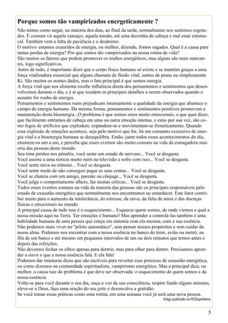 Porque somos tão vampirizados energeticamente ?
Não temos como negar, na maioria dos dias, ao final da tarde, normalmente nos sentimos esgota-
dos. É comum vir aquele cansaço, aquela tensão, até uma dorzinha de cabeça e mal estar estoma-
cal. Também vem a falta de paciência e o desânimo.
O motivo: estamos exauridos de energia, ou melhor, dizendo, fomos sugados. Qual é a causa para
tantas perdas de energia? Por que somos tão vampirizados na nossa rotina de vida?
São muitos os fatores que podem promover os roubos energéticos, mas alguns são mais marcan-
tes, logo significativos.
Antes de tudo, é importante dizer que o corpo físico humano só existe e se mantém graças a uma
força vitalizadora essencial que alguns chamam de fluido vital, outros de prana ou simplesmente
Ki. São muitos os nomes dados, mas o fato principal é que somos energia.
A força vital que nos alimenta recebe influência direta dos pensamentos e sentimentos que desen-
volvemos durante o dia, e é aí que residem os principais detalhes a serem observados quando o
assunto for roubo de energia.
Pensamentos e sentimentos ruins prejudicam intensamente a qualidade da energia que abastece o
campo de energia humano. Da mesma forma, pensamentos e sentimentos positivos promovem a
manutenção desta bioenergia...O problema é que somos seres muito emocionais, o que quer dizer,
que facilmente entramos de cabeça em uma ou outra emoção intensa, e estas por sua vez, são co-
mo fogos de artifícios que explodem, expandem-se e movimentam-se freneticamente. Quando
essa explosão de emoções acontece, seja pelo motivo que for, há um consumo excessivo de ener-
gia vital e a bioenergia humana se desequilibra. Então, junte todos esses acontecimentos do dia,
enumere-os um a um, e perceba que esses eventos são muito comuns na vida da esmagadora mai-
oria das pessoas deste mundo.
Seu time perdeu nos pênaltis, você sente um estado de nervoso... Você se desgasta.
Você assiste a uma notícia muito ruim na televisão e sofre com isso... Você se desgasta.
Você sente raiva no trânsito... Você se desgasta.
Você sente medo de não conseguir pagar as suas contas... Você se desgasta.
Você se chateia com um amigo, parente ou cônjuge... Você se desgasta.
Você julga o comportamento alheio, faz muitas críticas... Você se desgasta.
Todos esses eventos comuns na vida da maioria das pessoas são os principais responsáveis pelo
estado de exaustão energética que normalmente nos encontramos ao entardecer. Este fator contri-
bui muito para o aumento da intolerância, do estresse, da raiva, da falta de amor e das doenças
físicas e emocionais no mundo.
A principal causa de tudo isso é o esquecimento... Esquecer quem somos, de onde viemos e qual a
nossa missão aqui na Terra. Ter emoções é humano! Mas aprender a controlá-las também é uma
habilidade humana de uma pessoa que esteja em sintonia com ela mesma, com a sua essência.
Não podemos mais viver no "piloto automático", sem pensar nossos propósitos e sem cuidar da
nossa alma. Podemos nos encontrar com a nossa essência no banco do trem, avião ou metrô, na
fila de um banco e até mesmo em pequenos intervalos de um ou dois minutos que temos antes e
depois das refeições.
Não devemos fechar os olhos apenas para dormir, mas para olhar para dentro. Precisamos apren-
der a ouvir o que a nossa essência fala. E ela fala!
Podemos dar inúmeras dicas que são incríveis para reverter esse processo de exaustão energética,
ou como dizemos na comunidade espiritualista, vampirismo energético. Mas a principal dica, ou
melhor, a causa raiz do problema é que deve ser observada: o esquecimento de quem somos e da
nossa essência.
Volte-se para você durante o seu dia, ouça a voz da sua consciência, respire fundo alguns minutos,
eleve-se a Deus, faça uma oração do seu jeito e desenvolva a gratidão.
Se você tomar essas práticas como uma rotina, em uma semana você já será uma nova pessoa.
                                                                          Artigo publicado na RCEspiritismo


                                                                                                         5
 