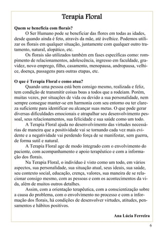 Terapia Floral
Quem se beneficia com florais?
      O Ser Humano pode se beneficiar das flores em todas as idades,
desde quando ainda é feto, através da mãe, até àvelhice. Podemos utili-
zar os florais em qualquer situação, juntamente com qualquer outro tra-
tamento, natural, alopático, etc.
      Os florais são utilizados também em fases específicas como: rom-
pimento de relacionamentos, adolescência, ingresso em faculdade, gra-
videz, novo emprego, filho, casamento, menopausa, andropausa, velhi-
ce, doença, passagens para outras etapas, etc.

O que é Terapia Floral e como atua?
       Quando uma pessoa está bem consigo mesmo, realizada e feliz,
tem condição de transmitir coisas boas a todos que a rodeiam. Porém,
muitas vezes, por situações de vida ou devido a sua personalidade, nem
sempre consegue manter-se em harmonia com seu entorno ou ter clare-
za suficiente para identificar ou alcançar suas metas. O que pode gerar
diversas dificuldades emocionais e atrapalhar seu desenvolvimento pes-
soal, seus relacionamentos, sua felicidade e sua saúde como um todo.
       A Terapia Floral ajuda no desenvolvimento das virtudes necessá-
rias de maneira que a positividade vai se tornando cada vez mais evi-
dente e a negatividade vai perdendo força de se manifestar, sem guerra,
de forma sutil e natural.
       A Terapia Floral age de modo integrado com o envolvimento do
paciente, com acompanhamento e apoio terapêutico e com a informa-
ção dos florais.
       Na Terapia Floral, o indivíduo é visto como um todo, em vários
aspectos, sua personalidade, sua situação atual, seus ideais, sua saúde,
seu contexto social, educação, crença, valores, sua maneira de se rela-
cionar consigo mesmo, com as pessoas e com os acontecimentos da vi-
da, além de muitos outros detalhes.
       Assim, com a orientação terapêutica, com a conscientização sobre
a causa do problema, com o envolvimento no processo e com a infor-
mação dos florais, há condições de desenvolver virtudes, atitudes, pen-
samentos e hábitos positivos.

                                                     Ana Lúcia Ferreira

                                                                           6
 