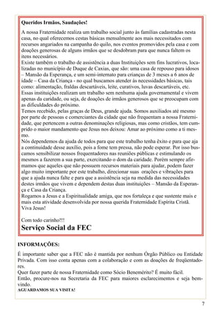 Queridos Irmãos, Saudações!
 A nossa Fraternidade realiza um trabalho social junto às famílias cadastradas nesta
 casa, no qual oferecemos cestas básicas mensalmente aos mais necessitados com
 recursos angariados na campanha do quilo, nos eventos promovidos pela casa e com
 doações generosas de alguns irmãos que se desdobram para que nunca faltem os
 itens necessários.
 Existe também o trabalho de assistência a duas Instituições sem fins lucrativos, loca-
 lizadas no município de Duque de Caxias, que são: uma casa de repouso para idosos
 – Mansão da Esperança, e um semi-internato para crianças de 3 meses a 6 anos de
 idade – Casa da Criança - no qual buscamos atender às necessidades básicas, tais
 como: alimentação, fraldas descartáveis, leite, curativos, luvas descartáveis, etc.
 Essas instituições realizam um trabalho sem nenhuma ajuda governamental e vivem
 apenas da caridade, ou seja, de doações de irmãos generosos que se preocupam com
 as dificuldades do próximo.
 Temos recebido, pelas graças de Deus, grande ajuda. Somos auxiliados até mesmo
 por parte de pessoas e comerciantes da cidade que não frequentam a nossa Fraterni-
 dade, que pertencem a outras denominações religiosas, mas como cristãos, tem cum-
 prido o maior mandamento que Jesus nos deixou: Amar ao próximo como a ti mes-
 mo.
 Nós dependemos da ajuda de todos para que este trabalho tenha êxito e para que aja
 a continuidade desse auxílio, pois a fome tem pressa, não pode esperar. Por isso bus-
 camos sensibilizar nossos frequentadores nas reuniões públicas e estimulando os
 mesmos a fazerem a sua parte, exercitando o dom da caridade. Porém sempre afir-
 mamos que aqueles que não possuem recursos materiais para ajudar, podem fazer
 algo muito importante por este trabalho, direcionar suas orações e vibrações para
 que a ajuda nunca falte e para que a assistência seja na medida das necessidades
 destes irmãos que vivem e dependem destas duas instituições – Mansão da Esperan-
 ça e Casa da Criança.
 Rogamos a Jesus e a Espiritualidade amiga, que nos fortaleça e que sustente mais e
 mais esta atividade desenvolvida por nossa querida Fraternidade Espírita Cristã.
 Viva Jesus!

 Com todo carinho!!!
 Serviço Social da FEC

INFORMAÇÕES:
É importante saber que a FEC não é mantida por nenhum Órgão Público ou Entidade
Privada. Com isso conta apenas com a colaboração e com as doações de freqüentado-
res.
Quer fazer parte de nossa Fraternidade como Sócio Benemérito? É muito fácil.
Então, procure-nos na Secretaria da FEC para maiores esclarecimentos e seja bem-
vindo.
AGUARDAMOS SUA VISITA!


                                                                                          7
 