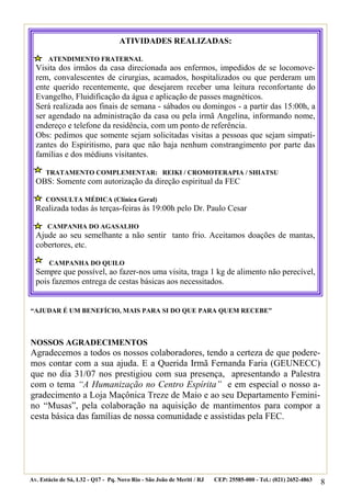 ATIVIDADES REALIZADAS:

       ATENDIMENTO FRATERNAL
  Visita dos irmãos da casa direcionada aos enfermos, impedidos de se locomove-
  rem, convalescentes de cirurgias, acamados, hospitalizados ou que perderam um
  ente querido recentemente, que desejarem receber uma leitura reconfortante do
  Evangelho, Fluidificação da água e aplicação de passes magnéticos.
  Será realizada aos finais de semana - sábados ou domingos - a partir das 15:00h, a
  ser agendado na administração da casa ou pela irmã Angelina, informando nome,
  endereço e telefone da residência, com um ponto de referência.
  Obs: pedimos que somente sejam solicitadas visitas a pessoas que sejam simpati-
  zantes do Espiritismo, para que não haja nenhum constrangimento por parte das
  famílias e dos médiuns visitantes.

      TRATAMENTO COMPLEMENTAR: REIKI / CROMOTERAPIA / SHIATSU
  OBS: Somente com autorização da direção espiritual da FEC

      CONSULTA MÉDICA (Clínica Geral)
  Realizada todas às terças-feiras às 19:00h pelo Dr. Paulo Cesar

       CAMPANHA DO AGASALHO
  Ajude ao seu semelhante a não sentir tanto frio. Aceitamos doações de mantas,
  cobertores, etc.

       CAMPANHA DO QUILO
  Sempre que possível, ao fazer-nos uma visita, traga 1 kg de alimento não perecível,
  pois fazemos entrega de cestas básicas aos necessitados.


“AJUDAR É UM BENEFÍCIO, MAIS PARA SI DO QUE PARA QUEM RECEBE”



NOSSOS AGRADECIMENTOS
Agradecemos a todos os nossos colaboradores, tendo a certeza de que podere-
mos contar com a sua ajuda. E a Querida Irmã Fernanda Faria (GEUNECC)
que no dia 31/07 nos prestigiou com sua presença, apresentando a Palestra
com o tema “A Humanização no Centro Espírita” e em especial o nosso a-
gradecimento a Loja Maçônica Treze de Maio e ao seu Departamento Femini-
no “Musas”, pela colaboração na aquisição de mantimentos para compor a
cesta básica das famílias de nossa comunidade e assistidas pela FEC.




Av. Estácio de Sá, L32 - Q17 - Pq. Novo Rio - São João de Meriti / RJ   CEP: 25585-000 - Tel.: (021) 2652-4863
                                                                                                                 8
 