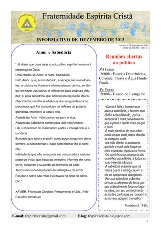 INFORMATIVO DE DEZEMBRO DE 2013
Fundada a 20 de janeiro de 1998
CNPJ 02.802.540 / 0001-14

Amor e Sabedoria
“ Já disse que duas asas conduzirão o espírito humano à
presença de Deus.
Uma chama-se Amor, a outra, Sabedoria.
Pelo Amor, que, acima de tudo, é serviço aos semelhantes, a criatura se ilumina e aformoseia por dentro, emitindo, em favor dos outros, o reflexo de suas próprias virtudes; e, pela sabedoria, que começa na aquisição do co-

Reuniões abertas
ao público
3ªs Feiras
19:00h - Estudos Doutrinários,
Corrente, Passes e Água Fluidificada.
4ªs Feiras
19:00h - Estudo do Evangelho.

nhecimento, recolhe a influência dos vanguardeiros do
progresso, que lhe comunicam os reflexos da própria
grandeza, impelindo-a para o Alto.
Através do Amor valorizamo-nos para a vida.
Através da Sabedoria somos pela vida valorizados.
Daí o imperativo de marcharem juntas a inteligência e a
bondade.
Bondade que ignora é assim como poço amigo em plena
sombra, a dessedentar o viajor sem ensinar-lhe o caminho.
Inteligência que não ama pode ser comparada a valioso
poste de aviso, que traça ao peregrino informes de rumo
certo, deixando-o sucumbir ao tormento da sede.
Todos temos necessidades de instrução e de amor.
Estudar e servir são rotas inevitáveis na obra da elevação.”
XAVIER, Francisco Candido. Pensamento e Vida. Pelo
Espírito Emmanuel.

“Como é feliz o homem que
acha a sabedoria, o homem que
obtém entendimento, pois a
sabedoria é mais proveitosa do
que a prata e rende mais do que
o ouro.
É mais preciosa do que rubis;
nada do que você possa desejar
se compara a ela.
Na mão direita, a sabedoria
garante a você vida longa; na
mão esquerda, riquezas e honra.
Os caminhos da sabedoria são
caminhos agradáveis, e todas as
suas veredas são paz.
A sabedoria é árvore que dá
vida a quem a abraça; quem a
ela se apega será abençoado.
Por sua sabedoria o Senhor
lançou os alicerces da terra, por
seu entendimento fixou no lugar
os céus, por seu conhecimento
as fontes profundas se rompem e
as nuvens gotejam o orvalho.”
Provérbios 3: 13-20

E-mail: fespiritacrista@gmail.com

Blog: fespiritacrista.blogspot.com
1

 