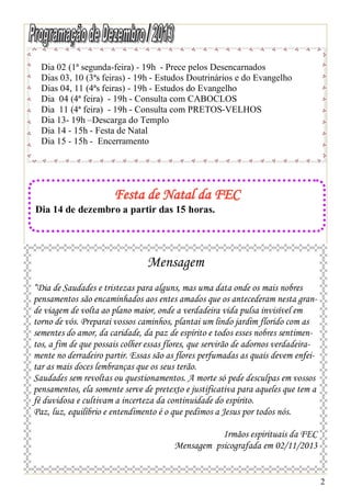 Dia 02 (1ª segunda-feira) - 19h - Prece pelos Desencarnados
Dias 03, 10 (3ªs feiras) - 19h - Estudos Doutrinários e do Evangelho
Dias 04, 11 (4ªs feiras) - 19h - Estudos do Evangelho
Dia 04 (4ª feira) - 19h - Consulta com CABOCLOS
Dia 11 (4ª feira) - 19h - Consulta com PRETOS-VELHOS
Dia 13- 19h –Descarga do Templo
Dia 14 - 15h - Festa de Natal
Dia 15 - 15h - Encerramento

Festa de Natal da FEC
Dia 14 de dezembro a partir das 15 horas.

Mensagem
“Dia de Saudades e tristezas para alguns, mas uma data onde os mais nobres
pensamentos são encaminhados aos entes amados que os antecederam nesta grande viagem de volta ao plano maior, onde a verdadeira vida pulsa invisível em
torno de vós. Preparai vossos caminhos, plantai um lindo jardim florido com as
sementes do amor, da caridade, da paz de espírito e todos esses nobres sentimentos, a fim de que possais colher essas flores, que servirão de adornos verdadeiramente no derradeiro partir. Essas são as flores perfumadas as quais devem enfeitar as mais doces lembranças que os seus terão.
Saudades sem revoltas ou questionamentos. A morte só pede desculpas em vossos
pensamentos, ela somente serve de pretexto e justificativa para aqueles que tem a
fé duvidosa e cultivam a incerteza da continuidade do espírito.
Paz, luz, equilíbrio e entendimento é o que pedimos a Jesus por todos nós.
Irmãos espirituais da FEC
Mensagem psicografada em 02/11/2013

2

 