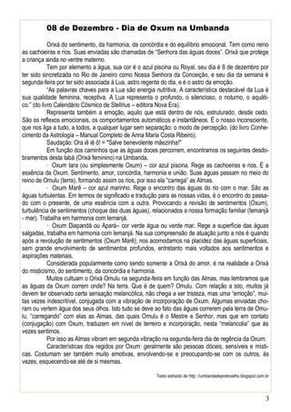 08 de Dezembro - Dia de Oxum na Umbanda
Orixá do sentimento, da harmonia, da concórdia e do equilíbrio emocional. Tem como reino
as cachoeiras e rios. Suas enviadas são chamadas de “Senhora das águas doces”. Orixá que protege
a criança ainda no ventre materno.
Tem por elemento a água, sua cor é o azul piscina ou Royal, seu dia é 8 de dezembro por
ter sido sincretizada no Rio de Janeiro como Nossa Senhora da Conceição, e seu dia da semana é
segunda-feira por ter sido associada à Lua, astro regente do dia, e é o astro da emoção.
“As palavras chaves para a Lua são energia nutritiva. A característica destacável da Lua é
sua qualidade feminina, receptiva. A Lua representa o profundo, o silencioso, o noturno, o aquático.” (do livro Calendário Cósmico de Stellrius – editora Nova Era).
Representa também a emoção, aquilo que está dentro de nós, estruturado, desde cedo.
São os reflexos emocionais, os comportamentos automáticos e instantâneos. É o nosso inconsciente,
que nos liga a tudo, a todos, a qualquer lugar sem separação: o modo de percepção. (do livro Conhecimento da Astrologia – Manual Completo de Anna Maria Costa Ribeiro).
Saudação: Ora iê iê ô! = "Salve benevolente mãezinha!"
Em função dos caminhos que as águas doces percorrem, encontramos os seguintes desdobramentos desta Iabá (Orixá feminino) na Umbanda.
· Oxum Iara (ou simplesmente Oxum) – cor azul piscina. Rege as cachoeiras e rios. É a
essência da Oxum. Sentimento, amor, concórdia, harmonia e união. Suas águas passam no meio do
reino de Omulu (terra), formando assim os rios, por isso ela “carrega” as Almas.
· Oxum Marê – cor azul marinho. Rege o encontro das águas do rio com o mar. São as
águas turbulentas. Em termos de significado e tradução para as nossas vidas, é o encontro do passado com o presente, de uma essência com a outra. Provocando a revisão de sentimentos (Oxum),
turbulência de sentimentos (choque das duas águas), relacionados a nossa formação familiar (Iemanjá
- mar). Trabalha em harmonia com Iemanjá.
· Oxum Diapandá ou Apará– cor verde água ou verde mar. Rege a superfície das águas
salgadas, trabalha em harmonia com Iemanjá. Na sua compreensão de atuação junto a nós é quando
após a revolução de sentimentos (Oxum Marê), nos acomodamos na placidez das águas superficiais,
sem grande envolvimento de sentimentos profundos, entretanto mais voltados aos sentimentos e
aspirações materiais.
Considerada popularmente como sendo somente a Orixá do amor, é na realidade a Orixá
do misticismo, do sentimento, da concórdia e harmonia.
Muitos cultuam o Orixá Omulu na segunda-feira em função das Almas, mas lembramos que
as águas da Oxum correm onde? Na terra. Que é de quem? Omulu. Com relação a isto, muitos já
devem ter observado certa sensação melancólica, não chega a ser tristeza, mas uma “emoção”, muitas vezes indescritível, conjugada com a vibração de incorporação de Oxum. Algumas enviadas choram ou vertem água dos seus olhos. Isto tudo se deve ao fato das águas correrem pela terra de Omulu, “carregando” com elas as Almas, das quais Omulu é o Mestre e Senhor, mas que em contato
(conjugação) com Oxum, traduzem em nível de terreiro e incorporação, nesta “melancolia” que às
vezes sentimos.
Por isso as Almas vibram em segunda vibração na segunda-feira dia de regência da Oxum.
Características dos regidos por Oxum: geralmente são pessoas dóceis, sensíveis e místicas. Costumam ser também muito emotivas, envolvendo-se e preocupando-se com os outros, ás
vezes, esquecendo-se até de si mesmas.
Texto extraído de http: //umbandadepretovelho.blogspot.com.br

3

 