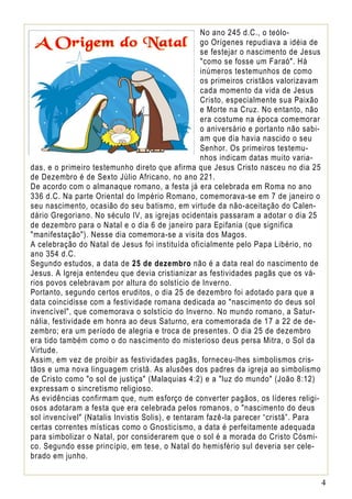 No ano 245 d.C., o teólogo Orígenes repudiava a idéia de
se festejar o nascimento de Jesus
"como se fosse um Faraó". Há
inúmeros testemunhos de como
os primeiros cristãos valorizavam
cada momento da vida de Jesus
Cristo, especialmente sua Paixão
e Morte na Cruz. No entanto, não
era costume na época comemorar
o aniversário e portanto não sabiam que dia havia nascido o seu
Senhor. Os primeiros testemunhos indicam datas muito variadas, e o primeiro testemunho direto que afirma que Jesus Cristo nasceu no dia 25
de Dezembro é de Sexto Júlio Africano, no ano 221.
De acordo com o almanaque romano, a festa já era celebrada em Roma no ano
336 d.C. Na parte Oriental do Império Romano, comemorava-se em 7 de janeiro o
seu nascimento, ocasião do seu batismo, em virtude da não-aceitação do Calendário Gregoriano. No século IV, as igrejas ocidentais passaram a adotar o dia 25
de dezembro para o Natal e o dia 6 de janeiro para Epifania (que significa
"manifestação"). Nesse dia comemora-se a visita dos Magos.
A celebração do Natal de Jesus foi instituída oficialmente pelo Papa Libério, no
ano 354 d.C.
Segundo estudos, a data de 25 de dezembro não é a data real do nascimento de
Jesus. A Igreja entendeu que devia cristianizar as festividades pagãs que os vários povos celebravam por altura do solstício de Inverno.
Portanto, segundo certos eruditos, o dia 25 de dezembro foi adotado para que a
data coincidisse com a festividade romana dedicada ao "nascimento do deus sol
invencível", que comemorava o solstício do Inverno. No mundo romano, a Saturnália, festividade em honra ao deus Saturno, era comemorada de 17 a 22 de dezembro; era um período de alegria e troca de presentes. O dia 25 de dezembro
era tido também como o do nascimento do misterioso deus persa Mitra, o Sol da
Virtude.
Assim, em vez de proibir as festividades pagãs, forneceu-lhes simbolismos cristãos e uma nova linguagem cristã. As alusões dos padres da igreja ao simbolismo
de Cristo como "o sol de justiça" (Malaquias 4:2) e a "luz do mundo" (João 8:12)
expressam o sincretismo religioso.
As evidências confirmam que, num esforço de converter pagãos, os líderes religiosos adotaram a festa que era celebrada pelos romanos, o "nascimento do deus
sol invencível" (Natalis Invistis Solis), e tentaram fazê-la parecer “cristã”. Para
certas correntes místicas como o Gnosticismo, a data é perfeitamente adequada
para simbolizar o Natal, por considerarem que o sol é a morada do Cristo Cósmico. Segundo esse princípio, em tese, o Natal do hemisfério sul deveria ser celebrado em junho.
4

 