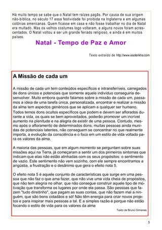 Há muito tempo se sabe que o Natal tem raízes pagãs. Por causa de sua origem
não-bíblica, no século 17 essa festividade foi proibida na Inglaterra e em algumas
colônias americanas. Quem ficasse em casa e não fosse trabalhar no dia de Natal
era multado. Mas os velhos costumes logo voltaram, e alguns novos foram acrescentados. O Natal voltou a ser um grande feriado religioso, e ainda é em muitos
países.

Natal - Tempo de Paz e Amor
Texto extraído de http://www.esoterikha.com

A Missão de cada um
A missão de cada um tem conteúdos específicos e intransferíveis, carregados
de dons únicos e potenciais que somente aquele indivíduo conseguiria desenvolver. Muito embora quando falamos sobre a missão de cada um, passamos a ideia de uma tarefa única, personalizada, encontrar e realizar a missão
da alma tem aspectos genéricos que se aplicam a qualquer ser humano.
Todos temos dons ocultos específicos que podem e devem ser aflorados durante a vida, os quais se bem aproveitados, poderão promover um incrível
aumento na plenitude e na alegria de existir de uma pessoa. Contudo, mesmo após o afloramento de determinados dons, muitas pessoas ainda munidas de potenciais latentes, não conseguem se concentrar no que realmente
importa, a evolução da consciência e o foco em um estilo de vida voltado para os valores da alma.
A maioria das pessoas, que em algum momento se perguntam sobre suas
missões aqui na Terra, já começaram a sentir um dos primeiros sintomas que
indicam que elas não estão alinhadas com os seus propósitos: o sentimento
de vazio. Este sentimento não vem sozinho, com ele sempre encontramos a
angústia, a frustração e o desânimo que gera o efeito nota 5.
O efeito nota 5 é aquele conjunto de características que surge em uma pessoa que não faz o que ama fazer, que não vive uma vida cheia de propósitos,
que não tem alegria no olhar, que não consegue construir aquele tipo de motivação que transforma os lugares por onde ela passa. São pessoas que fazem "tudo direitinho", que pagam as suas contas, que não fazem mal a ninguém, que são bons cidadãos e só! Não têm energia para criar novos projetos e para inspirar mais pessoas a tal. E a simples razão é porque não estão
focando o estilo de vida para os valores da alma
Texto de Bruno Gimenes

5

 