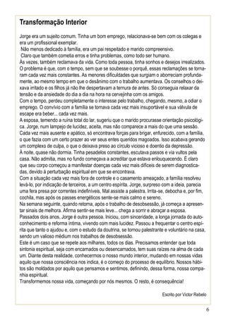 Transformação Interior
Jorge era um sujeito comum. Tinha um bom emprego, relacionava-se bem com os colegas e
era um profissional exemplar.
Não menos dedicado à família, era um pai respeitado e marido compreensivo.
Claro que também cometia erros e tinha problemas, como todo ser humano.
Às vezes, também reclamava da vida. Como toda pessoa, tinha sonhos e desejos irrealizados.
O problema é que, com o tempo, sem que se soubesse o porquê, essas reclamações se tornaram cada vez mais constantes. As menores dificuldades que surgiam o aborreciam profundamente, ao mesmo tempo em que o desânimo com o trabalho aumentava. Os conselhos o deixava irritado e os filhos já não lhe despertavam a ternura de antes. Só conseguia relaxar da
tensão e da ansiedade do dia a dia na hora na cervejinha com os amigos.
Com o tempo, perdeu completamente o interesse pelo trabalho, chegando, mesmo, a odiar o
emprego. O convívio com a família se tornava cada vez mais insuportável e sua válvula de
escape era beber... cada vez mais.
A esposa, temendo a ruína total do lar, sugeriu que o marido procurasse orientação psicológica. Jorge, num lampejo de lucidez, aceita, mas não comparece a mais do que uma sessão.
Cada vez mais ausente e apático, só encontrava forças para brigar, enfurecido, com a família,
o que fazia com um certo prazer ao ver seus entes queridos magoados. Isso acabava gerando
um complexo de culpa, o que o deixava preso ao círculo vicioso e doentio da depressão.
À noite, quase não dormia. Tinha pesadelos constantes, escutava passos e via vultos pela
casa. Não admitia, mas no fundo começava a acreditar que estava enlouquecendo. É claro
que seu corpo começou a manifestar doenças cada vez mais difíceis de serem diagnosticadas, devido à perturbação espiritual em que se encontrava.
Com a situação cada vez mais fora de controle e o casamento ameaçado, a família resolveu
levá-lo, por indicação de terceiros, a um centro espírita. Jorge, surpreso com a ideia, parecia
uma fera presa por correntes indefiníveis. Mal assiste a palestra. Irrita-se, debocha e, por fim,
cochila, mas após os passes energéticos sente-se mais calmo e sereno.
Na semana seguinte, quando retorna, após o trabalho de desobsessão, já começa a apresentar sinais de melhora. Afirma sentir-se mais leve... chega a sorrir e abraçar a esposa.
Passados dois anos, Jorge é outra pessoa. Iniciou, com sinceridade, a longa jornada do autoconhecimento e reforma íntima, vivendo com mais lucidez. Passou a frequentar o centro espírita que tanto o ajudou e, com o estudo da doutrina, se tornou palestrante e voluntário na casa,
sendo um valioso médium nos trabalhos de desobsessão.
Este é um caso que se repete aos milhares, todos os dias. Precisamos entender que toda
sintonia espiritual, seja com encarnados ou desencarnados, tem suas raízes na alma de cada
um. Diante desta realidade, conhecermos o nosso mundo interior, mudando em nossas vidas
aquilo que nossa consciência nos indica, é o começo do processo de equilíbrio. Nossos hábitos são moldados por aquilo que pensamos e sentimos, definindo, dessa forma, nossa companhia espiritual.
Transformemos nossa vida, começando por nós mesmos. O resto, é consequência!
Escrito por Victor Rebelo

6

 
