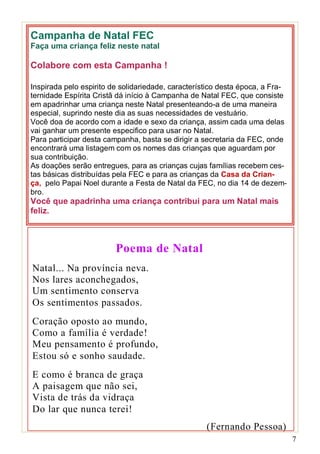 Campanha de Natal FEC
Faça uma criança feliz neste natal

Colabore com esta Campanha !
Inspirada pelo espirito de solidariedade, característico desta época, a Fraternidade Espírita Cristã dá início à Campanha de Natal FEC, que consiste
em apadrinhar uma criança neste Natal presenteando-a de uma maneira
especial, suprindo neste dia as suas necessidades de vestuário.
Você doa de acordo com a idade e sexo da criança, assim cada uma delas
vai ganhar um presente especifico para usar no Natal.
Para participar desta campanha, basta se dirigir a secretaria da FEC, onde
encontrará uma listagem com os nomes das crianças que aguardam por
sua contribuição.
As doações serão entregues, para as crianças cujas famílias recebem cestas básicas distribuídas pela FEC e para as crianças da Casa da Criança, pelo Papai Noel durante a Festa de Natal da FEC, no dia 14 de dezembro.

Você que apadrinha uma criança contribui para um Natal mais
feliz.

Poema de Natal
Natal... Na província neva.
Nos lares aconchegados,
Um sentimento conserva
Os sentimentos passados.
Coração oposto ao mundo,
Como a família é verdade!
Meu pensamento é profundo,
Estou só e sonho saudade.
E como é branca de graça
A paisagem que não sei,
Vista de trás da vidraça
Do lar que nunca terei!
(Fernando Pessoa)
7

 
