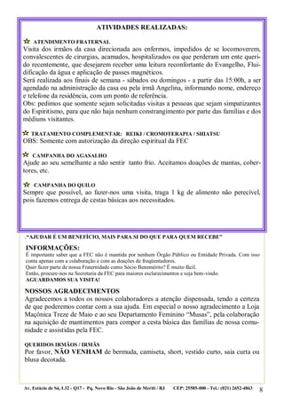 ATIVIDADES REALIZADAS:
ATENDIMENTO FRATERNAL

Visita dos irmãos da casa direcionada aos enfermos, impedidos de se locomoverem,
convalescentes de cirurgias, acamados, hospitalizados ou que perderam um ente querido recentemente, que desejarem receber uma leitura reconfortante do Evangelho, Fluidificação da água e aplicação de passes magnéticos.
Será realizada aos finais de semana - sábados ou domingos - a partir das 15:00h, a ser
agendado na administração da casa ou pela irmã Angelina, informando nome, endereço
e telefone da residência, com um ponto de referência.
Obs: pedimos que somente sejam solicitadas visitas a pessoas que sejam simpatizantes
do Espiritismo, para que não haja nenhum constrangimento por parte das famílias e dos
médiuns visitantes.
TRATAMENTO COMPLEMENTAR: REIKI / CROMOTERAPIA / SHIATSU

OBS: Somente com autorização da direção espiritual da FEC
CAMPANHA DO AGASALHO

Ajude ao seu semelhante a não sentir tanto frio. Aceitamos doações de mantas, cobertores, etc.
CAMPANHA DO QUILO

Sempre que possível, ao fazer-nos uma visita, traga 1 kg de alimento não perecível,
pois fazemos entrega de cestas básicas aos necessitados.

.“AJUDAR É UM BENEFÍCIO, MAIS PARA SI DO QUE PARA QUEM RECEBE”
INFORMAÇÕES:
É importante saber que a FEC não é mantida por nenhum Órgão Público ou Entidade Privada. Com isso
conta apenas com a colaboração e com as doações de freqüentadores.
Quer fazer parte de nossa Fraternidade como Sócio Benemérito? É muito fácil.
Então, procure-nos na Secretaria da FEC para maiores esclarecimentos e seja bem-vindo.
AGUARDAMOS SUA VISITA!

NOSSOS AGRADECIMENTOS
Agradecemos a todos os nossos colaboradores a atenção dispensada, tendo a certeza
de que poderemos contar com a sua ajuda. Em especial o nosso agradecimento a Loja
Maçônica Treze de Maio e ao seu Departamento Feminino “Musas”, pela colaboração
na aquisição de mantimentos para compor a cesta básica das famílias de nossa comunidade e assistidas pela FEC.
QUERIDOS IRMÃOS / IRMÃS

Por favor, NÃO VENHAM de bermuda, camiseta, short, vestido curto, saia curta ou
blusa decotada.

Av. Estácio de Sá, L32 - Q17 - Pq. Novo Rio - São João de Meriti / RJ

CEP: 25585-000 - Tel.: (021) 2652-4863

8

 