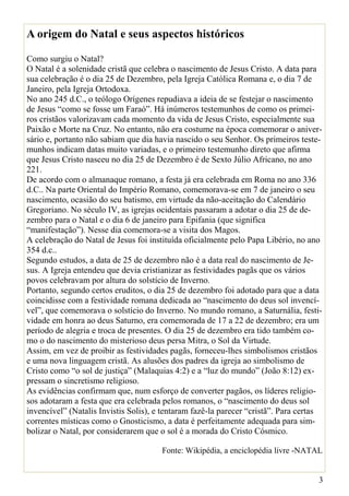 A origem do Natal e seus aspectos históricos

Como surgiu o Natal?
O Natal é a solenidade cristã que celebra o nascimento de Jesus Cristo. A data para
sua celebração é o dia 25 de Dezembro, pela Igreja Católica Romana e, o dia 7 de
Janeiro, pela Igreja Ortodoxa.
No ano 245 d.C., o teólogo Orígenes repudiava a ideia de se festejar o nascimento
de Jesus “como se fosse um Faraó”. Há inúmeros testemunhos de como os primei-
ros cristãos valorizavam cada momento da vida de Jesus Cristo, especialmente sua
Paixão e Morte na Cruz. No entanto, não era costume na época comemorar o aniver-
sário e, portanto não sabiam que dia havia nascido o seu Senhor. Os primeiros teste-
munhos indicam datas muito variadas, e o primeiro testemunho direto que afirma
que Jesus Cristo nasceu no dia 25 de Dezembro é de Sexto Júlio Africano, no ano
221.
De acordo com o almanaque romano, a festa já era celebrada em Roma no ano 336
d.C.. Na parte Oriental do Império Romano, comemorava-se em 7 de janeiro o seu
nascimento, ocasião do seu batismo, em virtude da não-aceitação do Calendário
Gregoriano. No século IV, as igrejas ocidentais passaram a adotar o dia 25 de de-
zembro para o Natal e o dia 6 de janeiro para Epifania (que significa
“manifestação”). Nesse dia comemora-se a visita dos Magos.
A celebração do Natal de Jesus foi instituída oficialmente pelo Papa Libério, no ano
354 d.c..
Segundo estudos, a data de 25 de dezembro não é a data real do nascimento de Je-
sus. A Igreja entendeu que devia cristianizar as festividades pagãs que os vários
povos celebravam por altura do solstício de Inverno.
Portanto, segundo certos eruditos, o dia 25 de dezembro foi adotado para que a data
coincidisse com a festividade romana dedicada ao “nascimento do deus sol invencí-
vel”, que comemorava o solstício do Inverno. No mundo romano, a Saturnália, festi-
vidade em honra ao deus Saturno, era comemorada de 17 a 22 de dezembro; era um
período de alegria e troca de presentes. O dia 25 de dezembro era tido também co-
mo o do nascimento do misterioso deus persa Mitra, o Sol da Virtude.
Assim, em vez de proibir as festividades pagãs, forneceu-lhes simbolismos cristãos
e uma nova linguagem cristã. As alusões dos padres da igreja ao simbolismo de
Cristo como “o sol de justiça” (Malaquias 4:2) e a “luz do mundo” (João 8:12) ex-
pressam o sincretismo religioso.
As evidências confirmam que, num esforço de converter pagãos, os líderes religio-
sos adotaram a festa que era celebrada pelos romanos, o “nascimento do deus sol
invencível” (Natalis Invistis Solis), e tentaram fazê-la parecer “cristã”. Para certas
correntes místicas como o Gnosticismo, a data é perfeitamente adequada para sim-
bolizar o Natal, por considerarem que o sol é a morada do Cristo Cósmico.

                                       Fonte: Wikipédia, a enciclopédia livre -NATAL


                                                                                     3
 