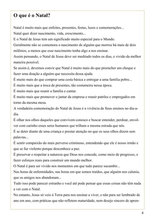 O que é o Natal?

Natal é muito mais que enfeites, presentes, festas, luzes e comemorações...
Natal quer dizer nascimento, vida, crescimento...
E o Natal de Jesus tem um significado muito especial para o Mundo.
Geralmente não se comemora o nascimento de alguém que morreu há mais de dois
milênios, a menos que esse nascimento tenha algo a nos ensinar.
Assim pensando, o Natal de Jesus deve ser meditado todos os dias, e vivido da melhor
maneira possível.
Se assim é, devemos convir que Natal é muito mais do que preencher um cheque e
fazer uma doação a alguém que necessita dessa ajuda.
É muito mais do que comprar uma cesta básica e entregar a uma família pobre...
É muito mais que a troca de presentes, tão costumeira nessa época.
É muito mais que reunir a família e cantar.
É muito mais que promover o jantar da empresa e reunir patrões e empregados em
torno da mesma mesa.
A verdadeira comemoração do Natal de Jesus é a vivência de Seus ensinos no dia-a-
dia.
É olhar nos olhos daqueles que convivem conosco e buscar entender, perdoar, envol-
ver com carinho esses seres humanos que trilham a mesma estrada que nós.
É se deter diante de uma criança e prestar atenção no que os seus olhos dizem sem
palavras...
É sentir compaixão do mais perverso criminoso, entendendo que ele é nosso irmão e
que se faz violento porque desconhece a paz.
É preservar e respeitar a natureza que Deus nos concede, como meio de progresso, e
fazer esforços reais para construir um mundo melhor.
O Natal é para ser vivido nos momentos em que tudo parece sucumbir...
Nas horas de enfermidades, nas horas em que somos traídos, que alguém nos calunia,
que os amigos nos abandonam...
Tudo isso pode parecer estranho e você até pode pensar que essas coisas não têm nada
a ver com o Natal.
No entanto, Jesus só veio à Terra para nos ensinar a viver, e não para ser lembrado de
ano em ano, com práticas que não refletem maturidade, nem desejo sincero de apren-


                                                                                         4
 