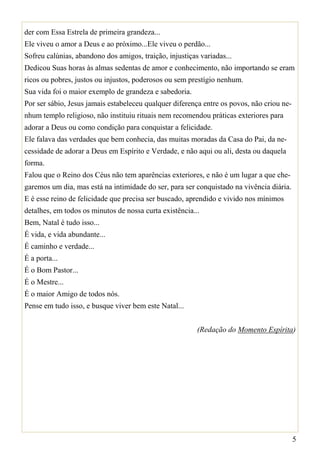 der com Essa Estrela de primeira grandeza...
Ele viveu o amor a Deus e ao próximo...Ele viveu o perdão...
Sofreu calúnias, abandono dos amigos, traição, injustiças variadas...
Dedicou Suas horas às almas sedentas de amor e conhecimento, não importando se eram
ricos ou pobres, justos ou injustos, poderosos ou sem prestígio nenhum.
Sua vida foi o maior exemplo de grandeza e sabedoria.
Por ser sábio, Jesus jamais estabeleceu qualquer diferença entre os povos, não criou ne-
nhum templo religioso, não instituiu rituais nem recomendou práticas exteriores para
adorar a Deus ou como condição para conquistar a felicidade.
Ele falava das verdades que bem conhecia, das muitas moradas da Casa do Pai, da ne-
cessidade de adorar a Deus em Espírito e Verdade, e não aqui ou ali, desta ou daquela
forma.
Falou que o Reino dos Céus não tem aparências exteriores, e não é um lugar a que che-
garemos um dia, mas está na intimidade do ser, para ser conquistado na vivência diária.
E é esse reino de felicidade que precisa ser buscado, aprendido e vivido nos mínimos
detalhes, em todos os minutos de nossa curta existência...
Bem, Natal é tudo isso...
É vida, e vida abundante...
É caminho e verdade...
É a porta...
É o Bom Pastor...
É o Mestre...
É o maior Amigo de todos nós.
Pense em tudo isso, e busque viver bem este Natal...


                                                         (Redação do Momento Espírita)




                                                                                           5
 