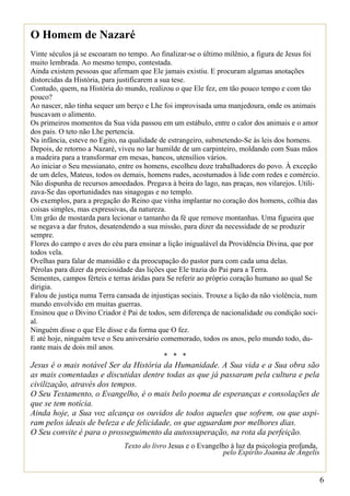 O Homem de Nazaré
Vinte séculos já se escoaram no tempo. Ao finalizar-se o último milênio, a figura de Jesus foi
muito lembrada. Ao mesmo tempo, contestada.
Ainda existem pessoas que afirmam que Ele jamais existiu. E procuram algumas anotações
distorcidas da História, para justificarem a sua tese.
Contudo, quem, na História do mundo, realizou o que Ele fez, em tão pouco tempo e com tão
pouco?
Ao nascer, não tinha sequer um berço e Lhe foi improvisada uma manjedoura, onde os animais
buscavam o alimento.
Os primeiros momentos da Sua vida passou em um estábulo, entre o calor dos animais e o amor
dos pais. O teto não Lhe pertencia.
Na infância, esteve no Egito, na qualidade de estrangeiro, submetendo-Se às leis dos homens.
Depois, de retorno a Nazaré, viveu no lar humilde de um carpinteiro, moldando com Suas mãos
a madeira para a transformar em mesas, bancos, utensílios vários.
Ao iniciar o Seu messianato, entre os homens, escolheu doze trabalhadores do povo. À exceção
de um deles, Mateus, todos os demais, homens rudes, acostumados à lide com redes e comércio.
Não dispunha de recursos amoedados. Pregava à beira do lago, nas praças, nos vilarejos. Utili-
zava-Se das oportunidades nas sinagogas e no templo.
Os exemplos, para a pregação do Reino que vinha implantar no coração dos homens, colhia das
coisas simples, mas expressivas, da natureza.
Um grão de mostarda para lecionar o tamanho da fé que remove montanhas. Uma figueira que
se negava a dar frutos, desatendendo a sua missão, para dizer da necessidade de se produzir
sempre.
Flores do campo e aves do céu para ensinar a lição inigualável da Providência Divina, que por
todos vela.
Ovelhas para falar de mansidão e da preocupação do pastor para com cada uma delas.
Pérolas para dizer da preciosidade das lições que Ele trazia do Pai para a Terra.
Sementes, campos férteis e terras áridas para Se referir ao próprio coração humano ao qual Se
dirigia.
Falou de justiça numa Terra cansada de injustiças sociais. Trouxe a lição da não violência, num
mundo envolvido em muitas guerras.
Ensinou que o Divino Criador é Pai de todos, sem diferença de nacionalidade ou condição soci-
al.
Ninguém disse o que Ele disse e da forma que O fez.
E até hoje, ninguém teve o Seu aniversário comemorado, todos os anos, pelo mundo todo, du-
rante mais de dois mil anos.
                                              * * *
Jesus é o mais notável Ser da História da Humanidade. A Sua vida e a Sua obra são
as mais comentadas e discutidas dentre todas as que já passaram pela cultura e pela
civilização, através dos tempos.
O Seu Testamento, o Evangelho, é o mais belo poema de esperanças e consolações de
que se tem notícia.
Ainda hoje, a Sua voz alcança os ouvidos de todos aqueles que sofrem, ou que aspi-
ram pelos ideais de beleza e de felicidade, os que aguardam por melhores dias.
O Seu convite é para o prosseguimento da autossuperação, na rota da perfeição.
                              Texto do livro Jesus e o Evangelho à luz da psicologia profunda,
                                                              pelo Espírito Joanna de Ângelis


                                                                                                  6
 