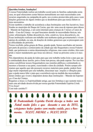 Queridos Irmãos, Saudações!
A nossa Fraternidade realiza um trabalho social junto às famílias cadastradas nesta
casa, no qual oferecemos cestas básicas mensalmente aos mais necessitados com
recursos angariados na campanha do quilo, nos eventos promovidos pela casa e com
doações generosas de alguns irmãos que se desdobram para que nunca faltem os
itens necessários.
Existe também o trabalho de assistência a duas Instituições sem fins lucrativos, loca-
lizadas no município de Duque de Caxias, que são: uma casa de repouso para idosos
– Mansão da Esperança, e um semi-internato para crianças de 3 meses a 6 anos de
idade – Casa da Criança - no qual buscamos atender às necessidades básicas, tais
como: alimentação, fraldas descartáveis, leite, curativos, luvas descartáveis, etc.
Essas instituições realizam um trabalho sem nenhuma ajuda governamental e vivem
apenas da caridade, ou seja, de doações de irmãos generosos que se preocupam com
as dificuldades do próximo.
Temos recebido, pelas graças de Deus, grande ajuda. Somos auxiliados até mesmo
por parte de pessoas e comerciantes da cidade que não frequentam a nossa Fraterni-
dade, que pertencem a outras denominações religiosas, mas como cristãos, têm cum-
prido o maior mandamento que Jesus nos deixou: Amar ao próximo como a ti mes-
mo.
Nós dependemos da ajuda de todos para que este trabalho tenha êxito e para que aja
a continuidade desse auxílio, pois a fome tem pressa, não pode esperar. Por isso bus-
camos sensibilizar nossos frequentadores nas reuniões públicas e estimulando os
mesmos a fazerem a sua parte, exercitando o dom da caridade. Porém sempre afir-
mamos que aqueles que não possuem recursos materiais para ajudar, podem fazer
algo muito importante por este trabalho, direcionar suas orações e vibrações para
que a ajuda nunca falte e para que a assistência seja na medida das necessidades
destes irmãos que vivem e dependem destas duas instituições – Mansão da Esperan-
ça e Casa da Criança.
Rogamos a Jesus e a Espiritualidade amiga, que nos fortaleça e que sustente mais e
mais esta atividade desenvolvida por nossa querida Fraternidade Espírita Cristã.
Viva Jesus!
Com todo carinho!!!




     A Fraternidade Espírita Cristã deseja a todos um
     Natal muito feliz e que durante o ano de 2013,
     estejamos todos juntos com muita saúde, paz e har-
     monia. FELIZ NATAL e FELIZ 2013!



                                                                                         7
 