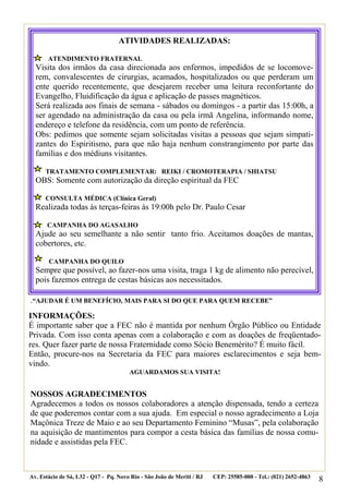 ATIVIDADES REALIZADAS:

       ATENDIMENTO FRATERNAL
  Visita dos irmãos da casa direcionada aos enfermos, impedidos de se locomove-
  rem, convalescentes de cirurgias, acamados, hospitalizados ou que perderam um
  ente querido recentemente, que desejarem receber uma leitura reconfortante do
  Evangelho, Fluidificação da água e aplicação de passes magnéticos.
  Será realizada aos finais de semana - sábados ou domingos - a partir das 15:00h, a
  ser agendado na administração da casa ou pela irmã Angelina, informando nome,
  endereço e telefone da residência, com um ponto de referência.
  Obs: pedimos que somente sejam solicitadas visitas a pessoas que sejam simpati-
  zantes do Espiritismo, para que não haja nenhum constrangimento por parte das
  famílias e dos médiuns visitantes.

      TRATAMENTO COMPLEMENTAR: REIKI / CROMOTERAPIA / SHIATSU
  OBS: Somente com autorização da direção espiritual da FEC

      CONSULTA MÉDICA (Clínica Geral)
  Realizada todas às terças-feiras às 19:00h pelo Dr. Paulo Cesar

       CAMPANHA DO AGASALHO
  Ajude ao seu semelhante a não sentir tanto frio. Aceitamos doações de mantas,
  cobertores, etc.

       CAMPANHA DO QUILO
  Sempre que possível, ao fazer-nos uma visita, traga 1 kg de alimento não perecível,
  pois fazemos entrega de cestas básicas aos necessitados.

.“AJUDAR É UM BENEFÍCIO, MAIS PARA SI DO QUE PARA QUEM RECEBE”
INFORMAÇÕES:
É importante saber que a FEC não é mantida por nenhum Órgão Público ou Entidade
Privada. Com isso conta apenas com a colaboração e com as doações de freqüentado-
res. Quer fazer parte de nossa Fraternidade como Sócio Benemérito? É muito fácil.
Então, procure-nos na Secretaria da FEC para maiores esclarecimentos e seja bem-
vindo.
                                       AGUARDAMOS SUA VISITA!


NOSSOS AGRADECIMENTOS
Agradecemos a todos os nossos colaboradores a atenção dispensada, tendo a certeza
de que poderemos contar com a sua ajuda. Em especial o nosso agradecimento a Loja
Maçônica Treze de Maio e ao seu Departamento Feminino “Musas”, pela colaboração
na aquisição de mantimentos para compor a cesta básica das famílias de nossa comu-
nidade e assistidas pela FEC.



Av. Estácio de Sá, L32 - Q17 - Pq. Novo Rio - São João de Meriti / RJ   CEP: 25585-000 - Tel.: (021) 2652-4863
                                                                                                                 8
 