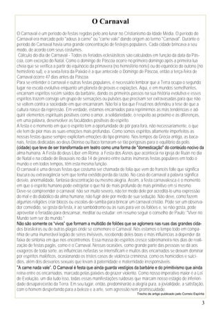 O Carnaval
O Carnaval é um período de festas regidas pelo ano lunar no Cristianismo da Idade Média. O período do
Carnaval era marcado pelo "adeus à carne" ou "carne vale" dando origem ao termo "Carnaval". Durante o
período do Carnaval havia uma grande concentração de festejos populares. Cada cidade brincava a seu
modo, de acordo com seus costumes.
 Cálculo do dia de Carnaval - Todos os feriados eclesiásticos são calculados em função da data da Pás-
coa, com exceção do Natal. Como o domingo de Páscoa ocorre no primeiro domingo após a primeira lua
cheia que se verifica a partir do equinócio da primavera (no hemisfério norte) ou do equinócio do outono (no
hemisfério sul), e a sexta-feira da Paixão é a que antecede o Domingo de Páscoa, então a terça-feira de
Carnaval ocorre 47 dias antes da Páscoa.
Para se entender o carnaval e outras festas populares, é necessário lembrar que a Terra ocupa o segundo
lugar na escala evolutiva enquanto um planeta de provas e expiações. Aqui, e em mundos semelhantes,
encarnam espíritos recém saídos da barbárie, dando os primeiros passos na sua história evolutiva e esses
espíritos trazem consigo um grupo de sensações ou pulsões que precisam ser extravasadas para que não
se voltem contra a sociedade em que encarnaram. Não foi a toa que Freud nos defendeu a tese de que a
cultura nasce da repressão. Em verdade, estamos encarnados para reprimirmos as más tendências e ad-
quirir elementos espirituais positivos como o amor, a solidariedade, o respeito ao próximo e as diferenças,
em uma palavra, desenvolver as faculdades positivas do espírito.
A festa é o momento em que o espírito tem a oportunidade de pôr para fora, não necessariamente, o que
ele tem de pior mas as suas emoções mais profundas. Como somos espíritos altamente imperfeitos as
nossas festas quase sempre explicitam emoções do tipo primário. Nos tempos da Grécia antiga, as baca-
nais, festas dedicadas ao deus Dioniso ou Baco tornaram-se tão perigosas para o equilíbrio da polis
(cidade) que teve de ser transformada em teatro como uma forma de "domesticação" do conteúdo nocivo da
alma humana. A Festa do deus Líber em Roma; a Festa dos Asnos que acontecia na igreja de Ruan no dia
de Natal e na cidade de Beauvais no dia 14 de janeiro entre outras inúmeras festas populares em todo o
mundo e em todos tempos, têm esta mesma função.
O carnaval é uma dessas festas que costuma ser chamada de folia que vem do francês folle que significa
loucura ou extravagância sem que tenha existido perda da razão. No caso do carnaval a palavra significa
desvio, anormalidade, fantasia descontração ou mesmo alegria. Assim, a festa carnavalesca é o momento
em que o espírito humano pode extrojetar o que há de mais profundo de mais primitivo em si mesmo
Deve-se compreender o carnaval; não ser muito severo, não ter medo dele por acreditá-lo uma expressão
do mal e do diabólico da alma humana; não fugir dele por medo de sua sedução. Não deve, como fazem
algumas religiões criar blocos ou escolas-de-samba para brincar um carnaval cristão. Pode ser um observa-
dor comedido, se gosta da festa, ir ao sambódromo ou às ruas para ver os foliões e, se não gosta, pode
aproveitar o feriadão para descansar, meditar ou estudar; em resumo seguir o conselho de Paulo: "Viver no
Mundo sem ser do mundo."
Não são somente os “vivos” que formam a multidão de foliões que se aglomera nas ruas das grandes cida-
des brasileiras ou de outras plagas onde se comemore o Carnaval. Nós estamos o tempo todo em compa-
nhia de uma inumerável legião de seres invisíveis, recebendo deles boas e más influências a depender da
faixa de sintonia em que nos encontremos. Essa massa de espíritos cresce sobremaneira nos dias de reali-
zação de festas pagãs, como é o Carnaval. Nessas ocasiões, como grande parte das pessoas se dá aos
exageros de toda sorte, as influências nefastas se intensificam e muitos dos encarnados se deixam dominar
por espíritos maléficos, ocasionando os tristes casos de violência criminosa, como os homicídios e suicí-
dios, além dos desvarios sexuais que levam à paternidade e maternidade irresponsáveis.
“A carne nada vale”. O Carnaval é festa que ainda guarda vestígios da barbárie e do primitivismo que ainda
reina entre os encarnados, marcado pelas paixões do prazer violento. Como nosso imperativo maior é a Lei
de Evolução, um dia tudo isso, todas essas manifestações ruidosas que marcam nosso estágio de inferiori-
dade desaparecerão da Terra. Em seu lugar, então, predominarão a alegria pura, a jovialidade, a satisfação,
com o homem despertando para a beleza e a arte, sem agressão nem promiscuidade.
                                                                     Trecho de artigo publicado pelo Correio Espírita


                                                                                                                   3
 