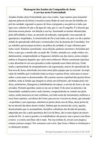 Mensagem dos Irmãos da Companhia de Jesus
                       A serviço nesta Fraternidade
Amados Irmãos desta Fraternidade, paz e luz a todos. Aqui estamos para transmitir
algumas palavras de ânimo e incentivo neste findar de mais um ano de trabalho em
prol da caridade, seguindo os passos de Jesus e pregando a sua palavra à todos que
aqui vem, sedentos do pão e da água da vida, que é o seu Evangelho. É a bússola que
direciona nossos passos em direção à sua luz, iluminando as mentes obscurecidas
pelas dificuldades e lutas, ao encontro da redenção, expurgando vosso passado de
ignorância e iniqüidades. A misericórdia do Pai é com todos vós, pois vos dá a oportu-
nidade do aprendizado edificante e esclarecedor à luz da doutrina do Consolador. For-
ça, trabalho, perseverança no bem e na prática da caridade, é o que vibramos para
todos vocês. Somente caminhando nessa direção, podereis encontrar a felicidade per-
feita e a paz que o mundo não vos pode dar. Unidos, amando-vos, sendo irmãos ver-
dadeiramente, compreendendo as fraquezas e defeitos uns dos outros, como compre-
endem as fraquezas daqueles que vocês nem conhecem. Muitos cometeram injustiças
e atos abomináveis em seus passados e estão expiando essas faltas terríveis. Estão
tendo a oportunidade do arrependimento e da regeneração, através do aprendizado da
boa nova de Jesus, ministrada com tanto amor pelas equipes que se revezam na inspi-
ração do trabalho que é realizado todas as terças e quartas-feiras, tanto para os encar-
nados e como para os desencarnados. Há o pronto-socorro espiritual das quartas-feiras
também, onde as feridas que atingem as almas em sofrimento, são tratadas pelos mé-
dicos, enfermeiros, falangeiros e trabalhadores do espaço, a serviço de Jesus e de seus
enviados. Portanto queridos, unam-se em um só ideal: O do amor ao próximo e da
fraternidade verdadeira entre vocês mesmos, compreendendo-se, orando uns pelos
outros, sendo amorosos no trato cotidiano, servindo assim de instrumentos melhores a
esses bons espíritos, servidores do Cristo, para enviar o socorro às almas, que achando
-se perdidas e sem esperança, adentram as portas desta casa de Deus, desse ponto de
luz no deserto das dores desses irmãos. Saibam que na maioria das vezes, aqueles
desencarnados que os acompanham, ferrenhos cobradores das dívidas do passado,
adquiridas por eles e pela ignorância das Leis de Deus, são os mais dignos da miseri-
córdia do Pai. A seara é grande e os trabalhadores são poucos, mas o pouco com Deus
é muito e o muito sem Deus não é nada. Por isso tenham fé, sirvam com alegria e
contem conosco sempre. Nós contamos com vocês. Que Jesus e Maria os fortaleçam e
os abençoem sempre.

                                       Mensagem psicografada no dia 12 de dezembro de 2011 na FEC,

                                                                                                     4
 