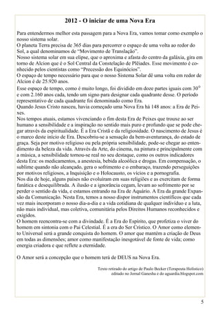 2012 - O iniciar de uma Nova Era
Para entendermos melhor esta passagem para a Nova Era, vamos tomar como exemplo o
nosso sistema solar.
O planeta Terra precisa de 365 dias para percorrer o espaço de uma volta ao redor do
Sol, a qual denominamos de “Movimento de Translação”.
Nosso sistema solar em sua elipse, que o aproxima e afasta do centro da galáxia, gira em
torno de Alcion que é o Sol Central da Constelação de Plêiades. Esse movimento é co-
nhecido pelos cientistas como “Precessão dos Equinócios”.
O espaço de tempo necessário para que o nosso Sistema Solar dê uma volta em redor de
Alcion é de 25.920 anos.
Esse espaço de tempo, como é muito longo, foi dividido em doze partes iguais com 30°
e com 2.160 anos cada, tendo um signo para designar cada quadrante desse. O período
representativo de cada quadrante foi denominado como Era.
Quando Jesus Cristo nasceu, havia começado uma Nova Era há 148 anos: a Era de Pei-
xes.
Nos tempos atuais, estamos vivenciando o fim desta Era de Peixes que trouxe ao ser
humano a sensibilidade e a inspiração no sentido mais puro e profundo que se pode che-
gar através da espiritualidade. É a Era Cristã e da religiosidade. O nascimento de Jesus é
o marco deste início de Era. Descobriu-se a sensação da bem-aventurança, do estado de
graça. Seja por motivo religioso ou pela própria sensibilidade, pode-se chegar ao enten-
dimento da beleza da vida. Através da Arte, do cinema, na pintura e principalmente com
a música, a sensibilidade tornou-se real no seu destaque, como os outros indicadores
desta Era: os medicamentos, a anestesia, bebida alcoólica e drogas. Em compensação, o
sublime quando não alcançado, gera o sofrimento e o embaraço, trazendo perseguições
por motivos religiosos, a Inquisição e o Holocausto, os vícios e a pornografia.
Nos dia de hoje, alguns países não evoluíram em suas religiões e as exercitam de forma
fanática e desequilibrada. A ilusão e a ignorância cegam, levam ao sofrimento por se
perder o sentido da vida, e estamos entrando na Era de Aquário. A Era da grande Expan-
são da Comunicação. Nesta Era, temos a nosso dispor instrumentos científicos que cada
vez mais incorporam o nosso dia-a-dia e a vida cotidiana de qualquer indivíduo e a luta,
não mais individual, mas coletiva, comunitária pelos Direitos Humanos reconhecidos e
exigidos.
O homem reencontra-se com a divindade. É a Era do Espírito, que profetiza o viver do
homem em sintonia com o Pai Celestial. É a era do Ser Crístico. O Amor como elemen-
to Universal será a grande conquista do homem. O amor que mantém a criação de Deus
em todas as dimensões; amor como manifestação inesgotável de fonte de vida; como
energia criadora e que reflete a eternidade.

O Amor será a concepção que o homem terá de DEUS na Nova Era.

                                       Texto retirado do artigo de Paulo Becker (Terapeuta Holístico)
                                               editado no Jornal Ganesha e do aguardia.blogspot.com




                                                                                                   5
 