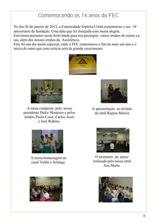 Comemorando os 14 anos da FEC

No dia 20 de janeiro de 2012, a Fraternidade Espírita Cristã comemorou o seu 14º
aniversário de fundação. Uma data que foi festejada com muita alegria.
Estiveram presentes nesta festividade para nos prestigiar, vários irmãos de outras ca-
sas, além dos nossos irmãos da Assistência.
Este foi um dia muito especial, onde a FEC comemorou o fim de mais um ano e o
início de outro que com certeza será de grande crescimento.




        A mesa composta pela nossa                   A apresentação ao teclado
      presidente Dulce Monteiro e pelos               da irmã Regina Márcia
      irmãos Paulo Cesar, Carlos Assis
                e José Rubéns.




           A nossa homenagem ao                        O momento da prece
           casal Valdir e Solange.                   realizada pela nossa irmã
                                                            Ana Marta.




                                                                                         6
 