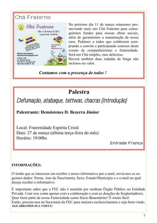 Chá Fraterno
                                     No próximo dia 11 de março estaremos pro-
                                     movendo mais um Chá Fraterno para conse-
                                     guirmos fundos para nossas obras sociais,
                                     além de garantirmos a manutenção da nossa
                                     casa. Pedimos a todos que colaborem com-
                                     prando o convite e participando conosco deste
                                     evento de companheirismo e fraternidade.
                                     Será um Chá simples, mas delicioso.
                                     Haverá também duas rodadas de bingo não
                                     inclusos no valor.

                 Contamos com a presença de todos !



                          Palestra
   Defumação, atabaque, tattwas, chacras (introdução)
   Palestrante: Demóstenes D. Bezerra Júnior


   Local: Fraternidade Espírita Cristã
   Data: 27 de março (última terça-feira do mês)
   Horário: 19:00hs
                                                                Entrada Franca




INFORMAÇÕES:

O irmão que se interessar em receber o nosso informativo por e-mail, envie-nos os se-
guintes dados: Nome, Ano de Nascimento, Sexo, Estado/Município e o e-mail no qual
deseja receber o informativo.
É importante saber que a FEC não é mantida por nenhum Órgão Público ou Entidade
Privada. Com isso conta apenas com a colaboração e com as doações de freqüentadores.
Quer fazer parte de nossa Fraternidade como Sócio Benemérito? É muito fácil.
Então, procure-nos na Secretaria da FEC para maiores esclarecimentos e seja bem-vindo.
AGUARDAMOS SUA VISITA!


                                                                                        7
 