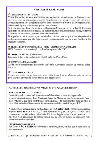 ATIVIDADES REALIZADAS:

    ATENDIMENTO FRATERNAL
Visita dos irmãos da casa direcionada aos enfermos, impedidos de se locomoverem,
convalescentes de cirurgias, acamados, hospitalizados ou que perderam um ente queri-
do recentemente, que desejarem receber uma leitura reconfortante do Evangelho, Flui-
dificação da água e aplicação de passes magnéticos.
Será realizada aos finais de semana - sábados ou domingos - a partir das 15:00h, a ser
agendado na administração da casa ou pela irmã Angelina, informando nome, endereço
e telefone da residência, com um ponto de referência.
Obs: pedimos que somente sejam solicitadas visitas a pessoas que sejam simpatizantes
do Espiritismo, para que não haja nenhum constrangimento por parte das famílias e dos
médiuns visitantes.

   TRATAMENTO COMPLEMENTAR: REIKI / CROMOTERAPIA / SHIATSU
OBS: Somente com autorização da direção espiritual da FEC

   CONSULTA MÉDICA (Clínica Geral)
Realizada todas às terças-feiras às 19:00h pelo Dr. Paulo Cesar

    CAMPANHA DO AGASALHO
Ajude ao seu semelhante a não sentir tanto frio. Aceitamos doações de mantas, cober-
tores, etc.

    CAMPANHA DO QUILO
Sempre que possível, ao fazer-nos uma visita, traga 1 kg de alimento não perecível,
pois fazemos entrega de cestas básicas aos necessitados.



.“AJUDAR É UM BENEFÍCIO, MAIS PARA SI DO QUE PARA QUEM RECEBE”

NOSSOS AGRADECIMENTOS
Desde já agradecemos a todos os nossos colaboradores a atenção dispensada.
O nosso agradecimento a Loja Maçônica Treze de Maio e ao seu Departamento Femi-
nino “Musas”, que têm contribuído para aquisição de mantimentos para compor a
cesta básica das famílias carentes de nossa comunidade e assistidas pela FEC .

Agradecemos especialmente nesta edição, ao Sr. Carlos Clark, gerente comercial da
empresa RED STREET IGUAÇÚ - LOCAÇÕES DE MÁQUINAS E EQUIPAMENTOS LTDA
com sede na rua Ailton Diniz Machado, 316 Santa Eugênia – NOVA IGUAÇÚ – RJ
Tel: 2669-9661, pela doação de matéria-prima e mão-de-obra no trabalho de jardinagem reali-
zado nas dependências da FEC.

QUERIDOS IRMÃOS / IRMÃS
Por favor, NÃO VENHAM de bermuda, camiseta, short, vestido curto, saia curta ou
blusa decotada.

Av. Estácio de Sá, L32 - Q17 - Pq. Novo Rio - São João de Meriti / RJ   CEP: 25585-000 - Tel.: (021) 2652-4863
                                                                                                                 8
 