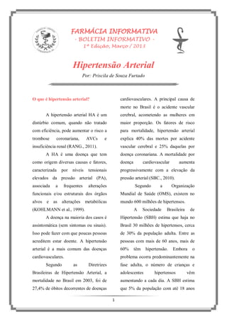 1
FARMÁCIA INFORMATIVA
- BOLETIM INFORMATIVO -
1ª Edição, Março / 2013
Hipertensão Arterial
Por: Priscila de Souza Furtado
O que é hipertensão arterial?
A hipertensão arterial HA é um
distúrbio comum, quando não tratado
com eficiência, pode aumentar o risco a
trombose coronariana, AVCs e
insuficiência renal (RANG., 2011).
A HA é uma doença que tem
como origem diversas causas e fatores,
caracterizada por níveis tensionais
elevados da pressão arterial (PA),
associada a frequentes alterações
funcionais e/ou estruturais dos órgãos
alvos e as alterações metabólicas
(KOHLMANN et al., 1999).
A doença na maioria dos casos é
assintomática (sem sintomas ou sinais).
Isso pode fazer com que poucas pessoas
acreditem estar doente. A hipertensão
arterial é a mais comum das doenças
cardiovasculares.
Segundo as Diretrizes
Brasileiras de Hipertensão Arterial, a
mortalidade no Brasil em 2003, foi de
27,4% de óbitos decorrentes de doenças
cardiovasculares. A principal causa de
morte no Brasil é o acidente vascular
cerebral, acometendo as mulheres em
maior proporção. Os fatores de risco
para mortalidade, hipertensão arterial
explica 40% das mortes por acidente
vascular cerebral e 25% daquelas por
doença coronariana. A mortalidade por
doença cardiovascular aumenta
progressivamente com a elevação da
pressão arterial (SBC., 2010).
Segundo a Organização
Mundial de Saúde (OMS), existem no
mundo 600 milhões de hipertensos.
A Sociedade Brasileira de
Hipertensão (SBH) estima que haja no
Brasil 30 milhões de hipertensos, cerca
de 30% da população adulta. Entre as
pessoas com mais de 60 anos, mais de
60% têm hipertensão. Embora o
problema ocorra predominantemente na
fase adulta, o número de crianças e
adolescentes hipertensos vêm
aumentando a cada dia. A SBH estima
que 5% da população com até 18 anos
 