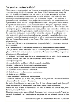 Por que Jesus contava histórias?
É interessante notar a estratégia que Jesus usava para transmitir ensinamentos profundos
e complexos com objetivo de eternizar estas lições. A história atravessa o tempo, dá
sentido à filosofia, atrai a mente, mas o seu alvo é o coração. Ainda que o mundo se
transforme, que não existam mais moinhos, talentos, príncipes . O contexto das boas
histórias permanece sempre atual, ainda que em cenários antigos. O "era uma vez" é
quase irresistível. Desta forma, Jesus pregou virtudes e ética em um mundo brutalizado
e ignorante das coisas divinas. Divulgou a racionalidade e a inteligência em um mundo
de superstições e desrespeito à vida; mas acima de tudo divulgou a esperança, falando
do Reino de Deus, de portas abertas para aqueles dispostos a viver o Amor trascendente
e abrangente. Quando ainda não existia a escrita, juntava -se a comunidade em torno dos
sábios, que pelas histórias, analogias e metáforas transmitiam toda a cultura e sabedoria
dos ancestrais. Assim, cada pessoa poderia interpretar a história de acordo com o seu
próprio repertório interior, sem imposição ou sem revelações precipitadas. Jesus usou
com muita competência este recurso e ainda envolveu com seu amor o conteúdo das
palavras, iluminando as narrativas, que ficaram feito estrelas, suspensas no éter, e ainda
hoje nos guiam.
Dr Bezerra de Menezes em uma mensagem, faz menção às lições contidas em algumas
destas parábolas:.
 (...)O Evangelho de Jesus é o mais completo livro existente. O maior compêndio de amor e sabedoria.
 Jesus foi o maior Mestre entre todos. Detinha o saber e o poder e, ainda que possuísse todo e
 pleno conhecimento, ensinou de modo que suas lições fossem compreendidas por aqueles que
 já tinham maturidade espiritual.
 As parábolas representam uma síntese de seus ensinamentos. Se lidas e interpretadas com
 acuidade, revelam o que Jesus quis deixar como uma súmula para a vida.
 Exemplificamos algumas:
 Na. parabola do fariseu republicano - a lição da compaixão e da caridade.
 Na do juiz e a viúva - o dever de orar sempre, sem nunca desanimar.
 Na do filho pródigo - o amor paternal e a aceitação ao livre arbítrio.
 Na dos primeiros assentos e convivas — a humildade.
 Na do rico insensato - o verdadeiro tesouro, que é o da alma.
 Na dos dois servos - a fidelidade.
 E ainda contou sobre o reino dos céus, em várias outras.
 Entretanto, considero que as mais belas parábolas, e que produzem o mesmo ensinamento,
 são as parábolas do semeador e dos talentos.
Em ambas, Jesus fala sobre os recursos que Deus dá à sua criatura, cabendo a ela desenvolvê-
los em benefício próprio, movimentando o seu esforço pessoal e a sua união ao Pai.
Sugere que esses talentos, se aproveitados, são como a semente que caiu em solo fértil e
floresceu, produzindo frutos.
Diz, ainda, que é grande a responsabilidade daquele que recebe esses recursos, pois: "Àquele que
tem, mais lhe será dado e terá em abundância; mas, ao que não tem, até aquilo que tem, ser-lhe-á
tirado".
                             Trecho da mensagem de Dr Bezerra de Menezes, 25/01/2009


                                                                                                  3
 
