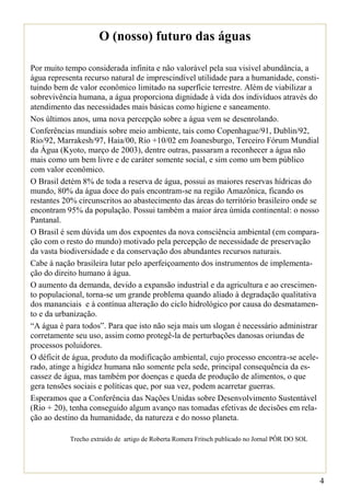O (nosso) futuro das águas

Por muito tempo considerada infinita e não valorável pela sua visível abundância, a
água representa recurso natural de imprescindível utilidade para a humanidade, consti-
tuindo bem de valor econômico limitado na superfície terrestre. Além de viabilizar a
sobrevivência humana, a água proporciona dignidade à vida dos indivíduos através do
atendimento das necessidades mais básicas como higiene e saneamento.
Nos últimos anos, uma nova percepção sobre a água vem se desenrolando.
Conferências mundiais sobre meio ambiente, tais como Copenhague/91, Dublin/92,
Rio/92, Marrakesh/97, Haia/00, Rio +10/02 em Joanesburgo, Terceiro Fórum Mundial
da Água (Kyoto, março de 2003), dentre outras, passaram a reconhecer a água não
mais como um bem livre e de caráter somente social, e sim como um bem público
com valor econômico.
O Brasil detém 8% de toda a reserva de água, possui as maiores reservas hídricas do
mundo, 80% da água doce do país encontram-se na região Amazônica, ficando os
restantes 20% circunscritos ao abastecimento das áreas do território brasileiro onde se
encontram 95% da população. Possui também a maior área úmida continental: o nosso
Pantanal.
O Brasil é sem dúvida um dos expoentes da nova consciência ambiental (em compara-
ção com o resto do mundo) motivado pela percepção de necessidade de preservação
da vasta biodiversidade e da conservação dos abundantes recursos naturais.
Cabe à nação brasileira lutar pelo aperfeiçoamento dos instrumentos de implementa-
ção do direito humano à água.
O aumento da demanda, devido a expansão industrial e da agricultura e ao crescimen-
to populacional, torna-se um grande problema quando aliado à degradação qualitativa
dos mananciais e à contínua alteração do ciclo hidrológico por causa do desmatamen-
to e da urbanização.
“A água é para todos”. Para que isto não seja mais um slogan é necessário administrar
corretamente seu uso, assim como protegê-la de perturbações danosas oriundas de
processos poluidores.
O déficit de água, produto da modificação ambiental, cujo processo encontra-se acele-
rado, atinge a higidez humana não somente pela sede, principal consequência da es-
cassez de água, mas também por doenças e queda de produção de alimentos, o que
gera tensões sociais e políticas que, por sua vez, podem acarretar guerras.
Esperamos que a Conferência das Nações Unidas sobre Desenvolvimento Sustentável
(Rio + 20), tenha conseguido algum avanço nas tomadas efetivas de decisões em rela-
ção ao destino da humanidade, da natureza e do nosso planeta.

           Trecho extraído de artigo de Roberta Romera Fritsch publicado no Jornal PÔR DO SOL




                                                                                                4
 