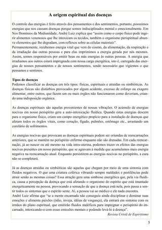 A origem espiritual das doenças
O controle das energias é feito através dos pensamentos e dos sentimentos, portanto, possuímos
energias que nos causam doenças porque somos indisciplinados mental e emocionalmente. Em
Nos Domínios da Mediunidade, André Luiz explica que “assim como o corpo físico pode inge-
rir alimentos venenosos que lhe intoxicam os tecidos, também o organismo perispiritual absor-
ve elementos que lhe degradam, com reflexos sobre as células materiais”.
Permanentemente, recebemos energia vital que vem do cosmo, da alimentação, da respiração e
da irradiação das outras pessoas e para elas imprimimos a energia gerada por nós mesmos.
Assim, somos responsáveis por emitir boas ou más energias às outras pessoas. A energia que
irradiamos aos outros estará impregnada com nossa carga energética, isto é, carregada das ener-
gias de nossos pensamentos e de nossos sentimentos, sendo necessário que vigiemos o que
pensamos e sentimos.

Tipos de doenças
Podemos classificar as doenças em três tipos: físicas, espirituais e atraídas ou simbióticas. As
doenças físicas são distúrbios provocados por algum acidente, excesso de esforço ou exagero
alimentar, entre outros, que fazem um ou mais órgãos não funcionarem como deveriam, crian-
do uma indisposição orgânica.

As doenças espirituais são aquelas provenientes de nossas vibrações. O acúmulo de energias
nocivas em nosso perispírito gera a auto-intoxicação fluídica. Quando estas energias descem
para o organismo físico, criam um campo energético propício para a instalação de doenças que
afetam todos os órgãos vitais, como coração, fígado, pulmões, estômago etc., arrastando um
corolário de sofrimentos.

As energias nocivas que provocam as doenças espirituais podem ser oriundas de reencarnações
anteriores, que se mantêm no perispírito enfermo enquanto não são drenadas. Em cada reencar-
nação, já ao nascer ou até mesmo na vida intra-uterina, podemos trazer os efeitos das energias
nocivas presentes em nosso perispírito, que se agravam à medida que acumulamos mais energia
negativa na reencarnação atual. Enquanto persistirem as energias nocivas no perispírito, a cura
não se completará.

Já as doenças atraídas ou simbióticas são aquelas que chegam por meio de uma sintonia com
fluidos negativos. O que uma criatura colérica vibrando sempre maldades e pestilências pode
atrair senão as mesmas coisas? Essa atração gera uma simbiose energética que, pela via fluídi-
ca, causa a percepção da doença que está afetando o organismo do espírito que está imantado
energeticamente na pessoa, provocando a sensação de que a doença está nela, pois passa a sen-
tir todos os sintomas que o espírito sente. Aí, a pessoa vai ao médico e ele nada encontra.
André Luiz afirma que “se a mente encarnada não conseguiu ainda disciplinar e dominar suas
emoções e alimenta paixões (ódio, inveja, idéias de vingança), ela entrará em sintonia com os
irmãos do plano espiritual, que emitirão fluidos maléficos para impregnar o perispírito do en-
carnado, intoxicando-o com essas emissões mentais e podendo levá-lo à doença”.
                                                                     Revista Cristã de Espiritismo

                                                                                                 5
 