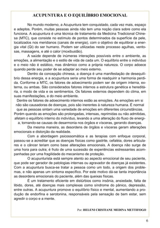 ACUPUNTURA E O EQUILÍBRIO EMOCIONAL

           No mundo moderno, a Acupuntura tem conquistado, cada vez mais, espaço
e adeptos. Porém, muitas pessoas ainda não tem uma noção clara sobre como ela
funciona. A acupuntura é uma técnica de tratamento da Medicina Tradicional Chine-
sa (MTC), que consiste no estímulo de pontos determinados da superfície da pele,
localizados nos meridianos (canais de energia), com o objetivo de equilibrar a ener-
gia vital (Qi) do ser humano. Podem ser utilizadas neste processo agulhas, vento-
sas, massagens, e até o calor (moxibustão).
           A saúde depende de inúmeras interações possíveis entre o ambiente, as
emoções, a alimentação e o estilo de vida de cada um. O equilíbrio entre o indivíduo
e o meio não é estático, mas dinâmico como a própria natureza. O corpo adoece
quando perde seu poder de se adaptar ao meio externo.
           Dentro da concepção chinesa, a doença é uma manifestação de desequilí-
brio dessa energia, e a acupuntura seria uma forma de readquirir a harmonia perdi-
da. Conforme a MTC, os fatores de adoecimento podem ser de origem interna, ex-
terna, ou ambas. São considerados fatores internos a estrutura genética e hereditá-
ria, o modo de vida e os sentimentos. Os fatores externos dependem do clima, em
suas manifestações, e do meio ambiente.
   Dentre os fatores de adoecimento internos estão as emoções. As emoções em si
  não são causadoras de doenças, pois são inerentes à natureza humana. É normal
   que as pessoas sintam uma variedade de emoções em diferentes circunstâncias.
Porém quando as emoções são prolongadas, intensas, reprimidas ou não admitidas,
 afetam o equilíbrio interno do indivíduo, levando a uma alteração do fluxo de energi-
    a, tornando-se causas de desarmonia nos órgãos e vísceras, gerando doenças.
           Da mesma maneira, as desordens de órgãos e vísceras geram alterações
emocionais e distorção da realidade.
           Com a abordagem psicossomática e as terapias com enfoque corporal,
passou-se a acreditar que as doenças físicas como gastrite, cefaléia, dores articula-
res e o câncer teriam como base alterações emocionais. A doença não surge de
uma hora para outra; é fruto de uma sucessão de experiências estressantes acom-
panhadas por uma fragilidade do mecanismo de proteção.
           O acupunturista está sempre atento ao aspecto emocional de seu paciente,
que pode ser gerador de patologias internas ou agravador de doenças já existentes.
Com a acupuntura busca-se tratar a pessoa como um todo, a origem dos proble-
mas, e não apenas um sintoma específico. Por este motivo dá-se tanta importância
as desordens emocionais do paciente, além das queixas físicas.
           É um tratamento eficiente em distúrbios como insônia, ansiedade, falta de
libido, dores, até doenças mais complexas como síndrome do pânico, depressão,
entre outras. A acupuntura promove o equilíbrio físico e mental, aumentando a pro-
dução de endorfina e serotonina, responsáveis pela sensação de bem estar, sem
agredir o corpo e a mente.


                                         Por: HELENI CRISTIANE MEDINA METTIFOGO


                                                                                         6
 