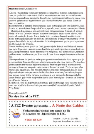 Queridos Irmãos, Saudações!
A nossa Fraternidade realiza um trabalho social junto às famílias cadastradas nesta
casa, no qual oferecemos cestas básicas mensalmente aos mais necessitados com
recursos angariados na campanha do quilo, nos eventos promovidos pela casa e com
doações generosas de alguns irmãos que se desdobram para que nunca faltem os
itens necessários.
Existe também o trabalho de assistência a duas Instituições sem fins lucrativos, loca-
lizadas no município de Duque de Caxias, que são: uma casa de repouso para idosos
– Mansão da Esperança, e um semi-internato para crianças de 3 meses a 6 anos de
idade – Casa da Criança - no qual buscamos atender às necessidades básicas, tais
como: alimentação, fraldas descartáveis, leite, curativos, luvas descartáveis, etc.
Essas instituições realizam um trabalho sem nenhuma ajuda governamental e vivem
apenas da caridade, ou seja, de doações de irmãos generosos que se preocupam com
as dificuldades do próximo.
Temos recebido, pelas graças de Deus, grande ajuda. Somos auxiliados até mesmo
por parte de pessoas e comerciantes da cidade que não frequentam a nossa Fraterni-
dade, que pertencem a outras denominações religiosas, mas como cristãos, tem cum-
prido o maior mandamento que Jesus nos deixou: Amar ao próximo como a ti mes-
mo.
Nós dependemos da ajuda de todos para que este trabalho tenha êxito e para que aja
a continuidade desse auxílio, pois a fome tem pressa, não pode esperar. Por isso bus-
camos sensibilizar nossos frequentadores nas reuniões públicas e estimulando os
mesmos a fazerem a sua parte, exercitando o dom da caridade. Porém sempre afir-
mamos que aqueles que não possuem recursos materiais para ajudar, podem fazer
algo muito importante por este trabalho, direcionar suas orações e vibrações para
que a ajuda nunca falte e para que a assistência seja na medida das necessidades
destes irmãos que vivem e dependem destas duas instituições – Mansão da Esperan-
ça e Casa da Criança.
Rogamos a Jesus e a Espiritualidade amiga, que nos fortaleça e que sustente mais e
mais esta atividade desenvolvida por nossa querida Fraternidade Espírita Cristã.
Viva Jesus!

Com todo carinho!!!
Serviço Social da FEC

  A FEC Eventos apresenta ... A Noite dos Caldos
               Venha participar de mais este evento no dia
               04 de agosto nas dependências da FEC.
                                                 Horário: 18:30 às 20:30 hs
                 Valor: R$ 5,00                  Ingressos à venda na secretaria


                                                                                         7
 