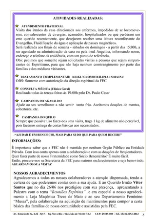 ATIVIDADES REALIZADAS:

        ATENDIMENTO FRATERNAL
   Visita dos irmãos da casa direcionada aos enfermos, impedidos de se locomove-
   rem, convalescentes de cirurgias, acamados, hospitalizados ou que perderam um
   ente querido recentemente, que desejarem receber uma leitura reconfortante do
   Evangelho, Fluidificação da água e aplicação de passes magnéticos.
   Será realizada aos finais de semana - sábados ou domingos - a partir das 15:00h, a
   ser agendado na administração da casa ou pela irmã Angelina, informando nome,
   endereço e telefone da residência, com um ponto de referência.
   Obs: pedimos que somente sejam solicitadas visitas a pessoas que sejam simpati-
   zantes do Espiritismo, para que não haja nenhum constrangimento por parte das
   famílias e dos médiuns visitantes.

       TRATAMENTO COMPLEMENTAR: REIKI / CROMOTERAPIA / SHIATSU
   OBS: Somente com autorização da direção espiritual da FEC

       CONSULTA MÉDICA (Clínica Geral)
   Realizada todas às terças-feiras às 19:00h pelo Dr. Paulo Cesar

        CAMPANHA DO AGASALHO
   Ajude ao seu semelhante a não sentir tanto frio. Aceitamos doações de mantas,
   cobertores, etc.

        CAMPANHA DO QUILO
   Sempre que possível, ao fazer-nos uma visita, traga 1 kg de alimento não perecível,
   pois fazemos entrega de cestas básicas aos necessitados.

 .“AJUDAR É UM BENEFÍCIO, MAIS PARA SI DO QUE PARA QUEM RECEBE”
INFORMAÇÕES:
É importante saber que a FEC não é mantida por nenhum Órgão Público ou Entidade
Privada. Com isso conta apenas com a colaboração e com as doações de freqüentadores.
Quer fazer parte de nossa Fraternidade como Sócio Benemérito? É muito fácil.
Então, procure-nos na Secretaria da FEC para maiores esclarecimentos e seja bem-vindo.
AGUARDAMOS SUA VISITA!


 NOSSOS AGRADECIMENTOS
 Agradecemos a todos os nossos colaboradores a atenção dispensada, tendo a
 certeza de que poderemos contar com a sua ajuda. E ao Querido Irmão Vitor
 Santos que no dia 26/06 nos prestigiou com sua presença, apresentando a
 Palestra com o tema “Reuniões Espíritas” e em especial o nosso agradeci-
 mento a Loja Maçônica Treze de Maio e ao seu Departamento Feminino
 “Musas”, pela colaboração na aquisição de mantimentos para compor a cesta
 básica das famílias de nossa comunidade e assistidas pela FEC.
 Av. Estácio de Sá, L32 - Q17 - Pq. Novo Rio - São João de Meriti / RJ   CEP: 25585-000 - Tel.: (021) 2652-4863   8
 