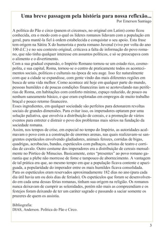 3
Uma breve passagem pela história para nossa reflexão...
Por Emerson Santiago
A política do Pão e circo (panem et circenses, no original em Latim) como ficou
conhecida, era o modo com o qual os líderes romanos lidavam com a população em
geral, para mantê-la fiel à ordem estabelecida e conquistar o seu apoio. Esta frase
tem origem na Sátira X do humorista e poeta romano Juvenal (vivo por volta do ano
100 d.C.) e no seu contexto original, criticava a falta de informação do povo roma-
no, que não tinha qualquer interesse em assuntos políticos, e só se preocupava com
o alimento e o divertimento.
Com a sua gradual expansão, o Império Romano tornou-se um estado rico, cosmo-
polita, e sua capital, Roma, tornou-se o centro de praticamente todos os aconteci-
mentos sociais, políticos e culturais na época de seu auge. Isso fez naturalmente
com que a cidade se expandisse, com gente vindo das mais diferentes regiões em
busca de uma vida melhor. Como acontece até hoje em qualquer parte do mundo,
pessoas humildes e de poucas condições financeiras iam se acotovelando nas perife-
rias de Roma, em habitações com conforto mínimo, espaço reduzido, de pouco ou
nenhum saneamento básico, e que eram exploradas em empregos de muito trabalho
braçal e pouco retorno financeiro.
Esses ingredientes, em qualquer sociedade são perfeitos para detonarem revoltas
sociais de grandes dimensões. Para evitar isso, os imperadores optaram por uma
solução paliativa, que envolvia a distribuição de cereais, e a promoção de vários
eventos para entreter e distrair o povo dos problemas mais sérios na fundação da
sociedade romana.
Assim, nos tempos de crise, em especial no tempo do Império, as autoridades acal-
mavam o povo com a a construção de enormes arenas, nas quais realizavam-se san-
grentos espetáculos envolvendo gladiadores, animais ferozes, corridas de bigas,
quadrigas, acrobacias, bandas, espetáculos com palhaços, artistas de teatro e corri-
das de cavalo. Outro costume dos imperadores era a distribuição de cereais mensal-
mente no Pórtico de Minucius. Basicamente, estes “presentes” ao povo romano ga-
rantia que a plebe não morresse de fome e tampouco de aborrecimento. A vantagem
de tal prática era que, ao mesmo tempo em que a população ficava contente e apazi-
guada, a popularidade do imperador entre os mais humildes ficava consolidada.
Para os espetáculos eram reservados aproximadamente 182 dias no ano (para cada
dia útil havia um ou dois dias de feriado). Os espetáculos que foram se desenvolven-
do em cada uma dessas férias romanas, tinham sua origem na religião. Os romanos
nunca deixavam de cumprir as solenidades, porém não mais as compreendiam e os
festejos foram deixando de ter um caráter sagrado e passando a saciar somente os
prazeres de quem os assistia.
Bibliografia:
DIAS, Anderson. Política do Pão e Circo.
 