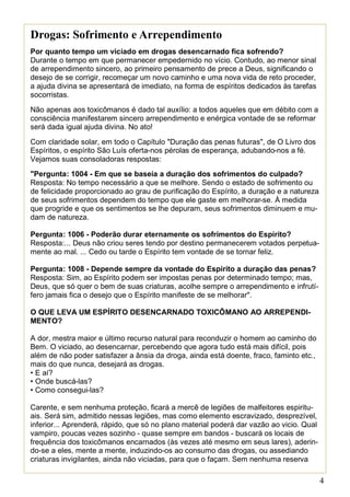 4
Drogas: Sofrimento e Arrependimento
Por quanto tempo um viciado em drogas desencarnado fica sofrendo?
Durante o tempo em que permanecer empedernido no vício. Contudo, ao menor sinal
de arrependimento sincero, ao primeiro pensamento de prece a Deus, significando o
desejo de se corrigir, recomeçar um novo caminho e uma nova vida de reto proceder,
a ajuda divina se apresentará de imediato, na forma de espíritos dedicados às tarefas
socorristas.
Não apenas aos toxicômanos é dado tal auxílio: a todos aqueles que em débito com a
consciência manifestarem sincero arrependimento e enérgica vontade de se reformar
será dada igual ajuda divina. No ato!
Com claridade solar, em todo o Capítulo "Duração das penas futuras", de O Livro dos
Espíritos, o espírito São Luís oferta-nos pérolas de esperança, adubando-nos a fé.
Vejamos suas consoladoras respostas:
"Pergunta: 1004 - Em que se baseia a duração dos sofrimentos do culpado?
Resposta: No tempo necessário a que se melhore. Sendo o estado de sofrimento ou
de felicidade proporcionado ao grau de purificação do Espírito, a duração e a natureza
de seus sofrimentos dependem do tempo que ele gaste em melhorar-se. À medida
que progride e que os sentimentos se lhe depuram, seus sofrimentos diminuem e mu-
dam de natureza.
Pergunta: 1006 - Poderão durar eternamente os sofrimentos do Espírito?
Resposta:... Deus não criou seres tendo por destino permanecerem votados perpetua-
mente ao mal. ... Cedo ou tarde o Espírito tem vontade de se tornar feliz.
Pergunta: 1008 - Depende sempre da vontade do Espírito a duração das penas?
Resposta: Sim, ao Espírito podem ser impostas penas por determinado tempo; mas,
Deus, que só quer o bem de suas criaturas, acolhe sempre o arrependimento e infrutí-
fero jamais fica o desejo que o Espírito manifeste de se melhorar".
O QUE LEVA UM ESPÍRITO DESENCARNADO TOXICÔMANO AO ARREPENDI-
MENTO?
A dor, mestra maior e último recurso natural para reconduzir o homem ao caminho do
Bem. O viciado, ao desencarnar, percebendo que agora tudo está mais difícil, pois
além de não poder satisfazer a ânsia da droga, ainda está doente, fraco, faminto etc.,
mais do que nunca, desejará as drogas.
• E aí?
• Onde buscá-las?
• Como consegui-las?
Carente, e sem nenhuma proteção, ficará a mercê de legiões de malfeitores espiritu-
ais. Será sim, admitido nessas legiões, mas como elemento escravizado, desprezível,
inferior... Aprenderá, rápido, que só no plano material poderá dar vazão ao vicio. Qual
vampiro, poucas vezes sozinho - quase sempre em bandos - buscará os locais de
frequência dos toxicômanos encarnados (às vezes até mesmo em seus lares), aderin-
do-se a eles, mente a mente, induzindo-os ao consumo das drogas, ou assediando
criaturas invigilantes, ainda não viciadas, para que o façam. Sem nenhuma reserva
moral, em troca de alguma satisfação do vício, será submetido a uma série de perver-
 
