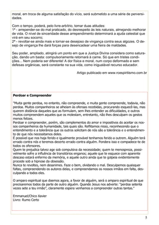 5
sidades.
Com o tempo, poderá, pelo livre-arbítrio, tomar duas atitudes:
1ª - arrepender-se do mal praticado, do desrespeito às leis naturais, almejando melhorar
de vida. O nível de sinceridade desse arrependimento determinará a ajuda celestial que
virá em seu socorro;
2ª - revoltar-se ainda mais e tornar-se desejoso de vingança contra seus algozes. O de-
sejo de vingança lhe dará forças para desencadear uma fieira de maldades.
Seu poder, ampliado, atingirá um ponto em que a Justiça Divina considera como satura-
ção, dando um basta: compulsoriamente retornará à carne. Só que em tristes condi-
ções... Nem poderia ser diferente! A dor física e moral, num corpo deformado e sem
defesas orgânicas, será constante na sua vida, como inigualável recurso educador.
Artigo publicado em www.rcespiritismo.com.br
Perdoar e Compreender
"Muita gente perdoa, no entanto, não compreende, e muita gente compreende, todavia, não
perdoa. Muitos companheiros se alheiam às ofensas recebidas, procurando esquecê-las, mas
querem distância daqueles que as formulam, sem lhes entender as dificuldades, e outros
muitos compreendem aqueles que os molestam, entretanto, não lhes desculpam os gestos
menos felizes.
Perdoar e compreender, porém, são complementos do amor e impositivos do aceitar os nos-
sos companheiros da humanidade, tais quais são. Reflitamos nisso, reconhecendo que o
entendimento e a tolerância que os outros solicitam de nós são a tolerância e o entendimen-
to de que nós necessitamos deles.
É possível que nos haja ferido e igualmente provável tenhamos ferido a outrem. Alguém terá
errado contra nós e teremos decerto errado contra alguém. Pondera isso e compadece-te de
todos os ofensores.
Quem te prejudica talvez age sob compulsiva da necessidade; quem te menospreza, possi-
velmente sofre a influência de transitórios enganos; aquele que te esquece com aparente
descaso estará enfermo da memória, e aquele outro ainda que te golpeia evidentemente
procede sob a hipnose da obsessão.
Nunca te revoltes, nem desanimes. Faze o bem, olvidando o mal. Desculpemos quaisquer
faltas, compreendendo os autores delas, e compreendamos os nossos irmãos em falta, des-
culpando a todos eles.
O amparo espiritual que doemos agora, a favor de alguém, será o amparo espiritual de que
precisaremos todos da parte de outro alguém. Quando Jesus nos adverte: “perdoa setenta
vezes sete a teu irmão”, claramente espera venhamos a compreender outras tantas."
Emmanuel/Chico Xavier
Livro: Rumo Certo
 