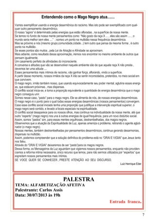 7
Entendendo como o Mago Negro atua……
Vamos exemplificar usando a energia desarmônica do racismo. Mas isto pode ser exemplificado com qual-
quer outro pensamento desarmônico.
O nosso “agora” é determinado pelas energias que estão afloradas , na superfície de nossa mente.
Se temos no fundo de nossa mente pensamentos como: “Não gosto da raça X ... , eles são assim .... , o
mundo seria melhor sem eles ....” ; somos um ponto na multidão nessa frequência desarmônica.
Mas se próximo a nós (mesmo grupo,comunidade,cidade...) tem outro que pensa da mesma forma , é outro
ponto na multidão.
Se esses pontos são muitos , pela Lei de Atração e Afinidade se aproximam.
Mais adiante, como resultado dessa aproximação, iremos nos encontrar no mesmo ambiente de outros que
pensam igualmente.
Um casamento perfeito de afinidades do inconsciente.
A conversa e atitudes que vão se desenvolver naquele ambiente são de que aquela raça X não presta ,
devemos ter uma atitude ....
Esses pensamentos mais íntimos de racismo, vão ganhar força, aflorando, vindo a superfície.
A partir desse momento, nossos irmãos da raça X irão se sentir incomodados, preteridos, no meio social em
que convivem.
O mago negro, irmão também nosso, que usando equivocadamente seu poder mental, aglutina essas energi-
as, que estavam próximas , mas dispersas.
O conflito social inicia-se, e toma a proporção equivalente a quantidade de energia desarmônica que o mago
negro conseguiu unir.
Somos nesse caso, “pasto” para o mago negro. Ele se alimenta de nós, de nossas energias desarmônicas.
O mago negro é o ponto para o qual todas essas energias desarmônicas (nossos pensamentos) convergem.
Caso esse conflito social iniciado tenha uma proporção que justifique a intervenção espiritual superior, o
mago negro será contido, e levado a locais especiais na espiritualidade.
O conflito social desaparece para os nossos olhos, mas continua na individualidade da nossa mente, até que
outro “esperto” (mago negro) nos una à outras energias de igual frequência, para um novo distúrbio social.
Assim, somos “pastos” sim, para essas mentes orgulhosas, destrambelhadas, dos magos negros.
Observemos que a atuação da Espiritualidade de Luz, apenas ameniza o problema, retirando o agente agluti-
nador (o mago negro).
Nossas mentes, também destrambelhadas por pensamentos desarmônicos, continua gerando desarmonias,
dispersas na multidão.
Assim, podemos compreender que a solução definitiva do problema está no “ORAI E VIGIAI” que Jesus tanto
nos falou.
Através do “ORAI E VIGIAI” deixaremos de ser “pasto”para os magos negros.
Dessa forma, os Mensageiros da Luz aguardam que vigiemos nossos pensamentos, enquanto não providen-
ciamos a reforma intima necessária, único recurso que temos, para não sermos utilizados por “espertos” que
espreitam nossos pensamentos mais íntimos.
SE VOCE QUER SE CONHECER , PRESTE ATENÇÃO AO SEU DISCURSO.
Luiz Henrique Eder
PALESTRA
TEMA: ALFABETIZAÇÃO AFETIVA
Palestrante: Carlos Assis
Data: 30/07/2013 às 19h
Entrada franca.
 