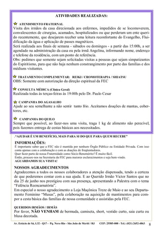 8
.“AJUDAR É UM BENEFÍCIO, MAIS PARA SI DO QUE PARA QUEM RECEBE”
NOSSOS AGRADECIMENTOS
Agradecemos a todos os nossos colaboradores a atenção dispensada, tendo a certeza
de que poderemos contar com a sua ajuda. E ao Querido Irmão Victor Santos que no
dia 25 de junho nos prestigiou com sua presença, apresentando a Palestra com o tema
“Falência Reencarnatória”.
Em especial o nosso agradecimento a Loja Maçônica Treze de Maio e ao seu Departa-
mento Feminino “Musas”, pela colaboração na aquisição de mantimentos para com-
por a cesta básica das famílias de nossa comunidade e assistidas pela FEC.
QUERIDOS IRMÃOS / IRMÃS
Por favor, NÃO VENHAM de bermuda, camiseta, short, vestido curto, saia curta ou
blusa decotada.
Av. Estácio de Sá, L32 - Q17 - Pq. Novo Rio - São João de Meriti / RJ CEP: 25585-000 - Tel.: (021) 2652-4863
ATIVIDADES REALIZADAS:
ATENDIMENTO FRATERNAL
Visita dos irmãos da casa direcionada aos enfermos, impedidos de se locomoverem,
convalescentes de cirurgias, acamados, hospitalizados ou que perderam um ente queri-
do recentemente, que desejarem receber uma leitura reconfortante do Evangelho, Flui-
dificação da água e aplicação de passes magnéticos.
Será realizada aos finais de semana - sábados ou domingos - a partir das 15:00h, a ser
agendado na administração da casa ou pela irmã Angelina, informando nome, endereço
e telefone da residência, com um ponto de referência.
Obs: pedimos que somente sejam solicitadas visitas a pessoas que sejam simpatizantes
do Espiritismo, para que não haja nenhum constrangimento por parte das famílias e dos
médiuns visitantes.
TRATAMENTO COMPLEMENTAR: REIKI / CROMOTERAPIA / SHIATSU
OBS: Somente com autorização da direção espiritual da FEC
CONSULTA MÉDICA (Clínica Geral)
Realizada todas às terças-feiras às 19:00h pelo Dr. Paulo Cesar
CAMPANHA DO AGASALHO
Ajude ao seu semelhante a não sentir tanto frio. Aceitamos doações de mantas, cober-
tores, etc.
CAMPANHA DO QUILO
Sempre que possível, ao fazer-nos uma visita, traga 1 kg de alimento não perecível,
pois fazemos entrega de cestas básicas aos necessitados.
INFORMAÇÕES:
É importante saber que a FEC não é mantida por nenhum Órgão Público ou Entidade Privada. Com isso
conta apenas com a colaboração e com as doações de freqüentadores.
Quer fazer parte de nossa Fraternidade como Sócio Benemérito? É muito fácil.
Então, procure-nos na Secretaria da FEC para maiores esclarecimentos e seja bem-vindo.
AGUARDAMOS SUA VISITA!
 