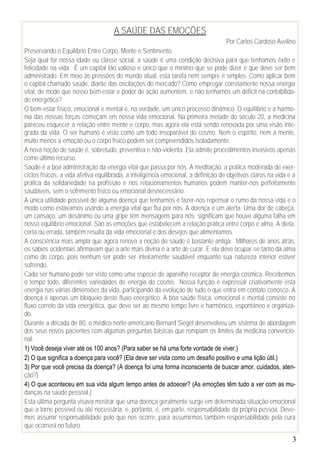3
A SAÚDE DAS EMOÇÕES
Por Carlos Cardoso Avelino
Preservando o Equilíbrio Entre Corpo, Mente e Sentimento.
Seja qual for nossa idade ou classe social, a saúde é uma condição decisiva para que tenhamos êxito e
felicidade na vida. É um capital tão valioso e único que o mínimo que se pode dizer é que deve ser bem
administrado. Em meio às pressões do mundo atual, esta tarefa nem sempre é simples. Como aplicar bem
o capital chamado saúde, diante das oscilações do mercado? Como empregar corretamente nossa energia
vital, de modo que nosso bem-estar e poder de ação aumentem, e não tenhamos um déficit na contabilida-
de energética?
O bem-estar físico, emocional e mental é, na verdade, um único processo dinâmico. O equilíbrio e a harmo-
nia das nossas forças começam em nossa vida emocional. Na primeira metade do século 20, a medicina
pareceu esquecer a relação entre mente e corpo, mas agora ela está sendo renovada por uma visão inte-
grada da vida. O ser humano é visto como um todo inseparável do cosmo. Nem o espírito, nem a mente,
muito menos a emoção ou o corpo físico podem ser compreendidos isoladamente.
A nova noção de saúde é, sobretudo, preventiva e não-violenta. Ela admite procedimentos invasivos apenas
como último recurso.
Saúde é a boa administração da energia vital que passa por nós. A meditação, a prática moderada de exer-
cícios físicos, a vida afetiva equilibrada, a inteligência emocional, a definição de objetivos claros na vida e a
prática da solidariedade na profissão e nos relacionamentos humanos podem manter-nos perfeitamente
saudáveis, sem o sofrimento físico ou emocional desnecessário.
A única utilidade possível de alguma doença que tenhamos é fazer-nos repensar o rumo da nossa vida e o
modo como estávamos usando a energia vital que flui por nós. A doença é um alerta. Uma dor de cabeça,
um cansaço, um desânimo ou uma gripe têm mensagens para nós: significam que houve alguma falha em
nosso equilíbrio emocional. São as emoções que estabelecem a relação prática entre corpo e alma. A dieta,
certa ou errada, também resulta da vida emocional e dos desejos que alimentamos.
A consciência mais ampla que agora renova a noção de saúde é bastante antiga. Milhares de anos atrás,
os sábios ocidentais afirmavam que a arte mais divina é a arte de curar. E ela deve ocupar-se tanto da alma
como do corpo, pois nenhum ser pode ser inteiramente saudável enquanto sua natureza interior estiver
sofrendo.
Cada ser humano pode ser visto como uma espécie de aparelho receptor de energia cósmica. Recebemos
o tempo todo, diferentes variedades de energia do cosmo. Nossa função é expressar criativamente esta
energia nas várias dimensões da vida, participando da evolução de tudo o que entra em contato conosco. A
doença é apenas um bloqueio deste fluxo energético. A boa saúde física, emocional e mental consiste no
fluxo correto da vida energética, que deve ser ao mesmo tempo livre e harmônico, espontâneo e organiza-
do.
Durante a década de 80, o médico norte-americano Bernard Siegel desenvolveu um sistema de abordagem
dos seus novos pacientes com algumas perguntas básicas que rompiam os limites da medicina convencio-
nal:
1) Você deseja viver até os 100 anos? (Para saber se há uma forte vontade de viver.)
2) O que significa a doença para você? (Ela deve ser vista como um desafio positivo e uma lição útil.)
3) Por que você precisa da doença? (A doença foi uma forma inconsciente de buscar amor, cuidados, aten-
ção?)
4) O que aconteceu em sua vida algum tempo antes de adoecer? (As emoções têm tudo a ver com as mu-
danças na saúde pessoal.)
Esta última pergunta visava mostrar que uma doença geralmente surge em determinada situação emocional
que a torne possível ou até necessária, e, portanto, é, em parte, responsabilidade da própria pessoa. Deve-
mos assumir responsabilidade pelo que nos ocorre, para assumirmos também responsabilidade pela cura
que ocorrerá no futuro.
 