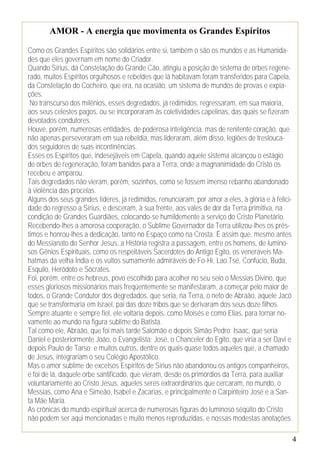 4
AMOR - A energia que movimenta os Grandes Espíritos
Como os Grandes Espíritos são solidários entre si, também o são os mundos e as Humanida-
des que eles governam em nome do Criador.
Quando Sírius, da Constelação do Grande Cão, atingiu a posição de sistema de orbes regene-
rado, muitos Espíritos orgulhosos e rebeldes que lá habitavam foram transferidos para Capela,
da Constelação do Cocheiro, que era, na ocasião, um sistema de mundos de provas e expia-
ções.
No transcurso dos milênios, esses degredados, já redimidos, regressaram, em sua maioria,
aos seus celestes pagos, ou se incorporaram às coletividades capelinas, das quais se fizeram
devotados condutores.
Houve, porém, numerosas entidades, de poderosa inteligência, mas de renitente coração, que
não apenas perseveraram em sua rebeldia, mas lideraram, além disso, legiões de treslouca-
dos seguidores de suas incontinências.
Esses os Espíritos que, indesejáveis em Capela, quando aquele sistema alcançou o estágio
de orbes de regeneração, foram banidos para a Terra, onde a magnanimidade do Cristo os
recebeu e amparou.
Tais degredados não vieram, porém, sozinhos, como se fossem imenso rebanho abandonado
à violência das procelas.
Alguns dos seus grandes líderes, já redimidos, renunciaram, por amor a eles, à glória e à felici-
dade do regresso a Sírius, e desceram, à sua frente, aos vales de dor da Terra primitiva, na
condição de Grandes Guardiães, colocando-se humildemente a serviço do Cristo Planetário.
Recebendo-lhes a amorosa cooperação, o Sublime Governador da Terra utilizou-lhes os prés-
timos e honrou-lhes a dedicação, tanto no Espaço como na Crosta. É assim que, mesmo antes
do Messianato do Senhor Jesus, a História registra a passagem, entre os homens, de lumino-
sos Gênios Espirituais, como os respeitáveis Sacerdotes do Antigo Egito, os veneráveis Ma-
hatmas da velha Índia e os vultos sumamente admiráveis de Fo-Hi, Lao.Tsé, Confúcio, Buda,
Esquilo, Heródoto e Sócrates.
Foi, porém, entre os hebreus, povo escolhido para acolher no seu seio o Messias Divino, que
esses gloriosos missionários mais freqüentemente se manifestaram, a começar pelo maior de
todos, o Grande Condutor dos degredados, que seria, na Terra, o neto de Abraão, aquele Jacó
que se transformaria em Israel, pai das doze tribos que se derivaram dos seus doze filhos.
Sempre atuante e sempre fiel, ele voltaria depois, como Moisés e como Elias, para tornar no-
vamente ao mundo na figura sublime do Batista.
Tal como ele, Abraão, que foi mais tarde Salomão e depois Simão Pedro; Isaac, que seria
Daniel e posteriormente João, o Evangelista; José, o Chanceler do Egito, que viria a ser Davi e
depois Paulo de Tarso; e muitos outros, dentre os quais quase todos aqueles que, a chamado
de Jesus, integrariam o seu Colégio Apostólico.
Mas o amor sublime de excelsos Espíritos de Sírius não abandonou os antigos companheiros,
e foi de lá, daquele orbe santificado, que vieram, desde os primórdios da Terra, para auxiliar
voluntariamente ao Cristo Jesus, aqueles seres extraordinários que cercaram, no mundo, o
Messias, como Ana e Simeão, Isabel e Zacarias, e principalmente o Carpinteiro José e a San-
ta Mãe Maria.
As crônicas do mundo espiritual acerca de numerosas figuras do luminoso séqüito do Cristo
não podem ser aqui mencionadas e muito menos reproduzidas, e nossas modestas anotações
 