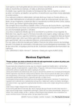 5
visam apenas a dar muito pálida idéia de como os fastos maravilhosos do amor estão na base de
todos os movimentos de redenção, em todas as dimensões do Infinito.
A verdade é que, quanto mais elevados na hierarquia da Vida, mais os Espíritos se votam
ao amor e à renúncia, ao trabalho e ao sacrifício, em benefício de seus irmãos menos adiantados
na senda evolutiva.
Esse soberano sentido de solidariedade é princípio divino que inspira as Grandes Almas e as
leva a adiar indefinidamente a realização de sublimes ideais de ventura pessoal, até que esses
ideais, ao que imaginamos, acabam por diluir-se naturalmente no infinito do Amor Divino, totaliza-
dor e eterno, que nenhum egoísmo pode jamais empanar.
São exemplos dessa maravilhosa realidade a Mãe e o Precursor do Excelso Mestre, cujo intradu-
zível devotamento os fez trocar seus luminescentes paraísos pelo serviço permanente e sacrifici-
al a uma Humanidade ignorante e sofredora.
Jesus disse à esposa de Zebedeu que só se assentariam à sua direita e à sua esquerda, no
Reino dos Céus, aqueles a quem o Pai havia reservado esses lugares, porque sabia que o Eter-
no já elegera para esses supremos ministérios o grande Batista e a magnânima Maria de Nazaré;
o primeiro para reger, sob a sua crística supervisão, os problemas planetários da Justiça, e Ela
para superintender, sob a sua soberana influência, as benevolências do Amor.
Por isso, todos os decretos lavrados pelo Sublime Chanceler da Justiça somente são homologa-
dos pelo Cristo depois de examinados e instruídos pela Excelsa Advogada da Humanidade, a fim
de que nunca falte, em qualquer processo de dor, as bênçãos compassivas da misericórdia e da
esperança.
Livro: UNIVERSO E VIDA – Hernani T. Santanna – Ditado pelo espírito AUREO (FEB)
Meninos Espirituais
"Porque qualquer que ainda se alimenta de leite não está experimentado na palavra da justiça, pois
é menino." - Paulo. (HEBREUS, capítulo 5, versículo 13.)
Na apreciação dos companheiros de luta, que nos integram o quadro de trabalho diário, é útil não haja
choques, quando, inesperadamente, surgirem falhas e fraquezas. Antes da emissão de qualquer juízo, é
conveniente conhecer o quilate dos valores espirituais em exame.
Jamais prescindamos da compreensão ante os que se desviam do caminho reto. A estrada percorrida pelo
homem experiente está cheia de crianças dessa natureza. Deus cerca os passos do sábio, com as expres-
sões da ignorância, a fim de que a sombra receba luz e para que essa mesma luz seja glorificada. Nesse
intercâmbio substancialmente divino, o ignorante aprende e o sábio cresce.
Os discípulos de boa-vontade necessitam da sincera atitude de observação e tolerância. É natural que se
regozijem com o alimento rico e substancioso com que lhes é dado nutrir a alma; no entanto, não despre-
zem outros irmãos, cujo organismo espiritual ainda não tolera senão o leite simples dos primeiros conheci-
mentos.
Toda criança é frágil e ninguém deve condená-la por isso.
Se tua mente pode librar no vôo mais alto, não te esqueças dos que ficaram no ninho onde nasceste e
onde estiveste longo tempo, completando a plumagem. Diante dos teus olhos deslumbrados, alonga-se o
infinito. Eles estarão contigo, um dia, e, porque a união integral esteja tardando, não os abandones ao
acaso, nem lhes recuses o leite que amam e de que ainda necessitam.
XAVIER, Francisco Cândido. Caminho, Verdade e Vida. Pelo Espírito Emmanuel.
 