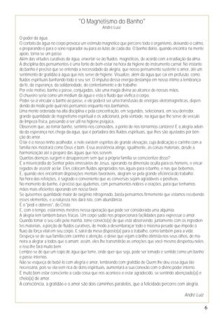 6
"O Magnetismo do Banho"
André Luiz.
O poder da água.
O contato da água no corpo provoca um estímulo magnético que percorre todo o organismo, deixando-o calmo,
e preparando-o para o sono reparador ou para as lutas de cada dia. O banho diário, quando encontra na mente
apoio, torna-se um passe.
Além das virtudes curativas da água, enxertar-se-ão fluidos magnéticos, de acordo com a irradiação da alma.
A disciplina dos pensamentos é uma fonte de bem-estar na hora da higiene do instrumento carnal. No instante
do banho é preciso que se entenda a necessidade da alegria, que nosso pensamento sustente o amor, até um
sentimento de gratidão à água que nos serve de higiene. Visualize, além da água que cai em profusão, como
fluidos espirituais banhando todo o seu ser. O impulso dessa energia destampa em nosso íntimo a lembrança
da fé, da esperança, da solidariedade, do contentamento e do trabalho.
Por este motivo, banho e passe, conjugados, são uma magia divina ao alcance de nossas mãos.
O chuveiro seria como um médium da água e esta o fluido que vivifica o corpo.
Poder-se-á vincular o banho ao passe, e ele poderá ser uma transfusão de energias eletromagnéticas, depen-
dendo do modo pelo qual nós pensamos enquanto nos banhamos.
Uma mente ordenada na alta disciplina e pela concentração, em segundos, selecionará, em seu derredor,
grande quantidade de magnetismo espiritual e os adicionará, pela vontade, na água que lhe serve de veículo
de limpeza física, passando a ser útil na higiene psíquica.
Observem que, ao tomar banho, sentimo-nos comovidos, a ponto de nos tornarmos cantores! E a alegria advin-
da da esperança nos chega da água, que é portadora dos fluidos espirituais, que lhes são ajustados por bên-
ção do amor.
O lar é o nosso ninho acolhedor, e nele existem espíritos de grande elevação, cuja dedicação e carinho com a
família nos mostrará como Deus é bom. Essa assistência atinge, igualmente, as coisas materiais, desde a
harmonização até o preparo das águas que nos servem.
Quantas doenças surgem e desaparecem sem que a própria família se conscientize disso?
É a misericórdia do Senhor pelos emissários de Jesus, operando na dimensão oculta para os homens, e encar-
regados de assistir ao lar. Eles colocam fluidos apropriados nas águas para o banho, e nas que bebemos.
E, quando eles encontram disposições mentais favoráveis, alegram-se pela grande eficiência do trabalho.
Na hora das refeições, é sagrado e conveniente que as conversas sejam agradáveis e positivas.
No momento do banho, é preciso que ajudemos, com pensamentos nobres e orações, para que tenhamos
mãos mais eficientes operando em nosso favor.
Se quisermos quantidade maior de oxigênio nitrogenado, basta pensarmos firmemente que estamos recebendo
esses elementos, e a natureza nos dará isto, com abundância.
É o "pedi e obtereis", do Cristo.
E, com o tempo, estaremos mestres nessa operação que pode ser considerada uma alquimia.
A alegria tem também bases físicas. Um corpo sadio nos proporcionará facilidades para expressar o amor.
Quando tomar o seu café pela manhã, tome convicto(a) de que está absorvendo, juntamente com os ingredien-
tes materiais, a porção de fluidos curativos, de modo a desembaraçar todo o miasma pesado que impede o
fluxo da força vital em seu corpo. E sairá da mesa disposto(a) para o trabalho, como também para a vida.
Despeça-se de sua família com carinho e atenção, e deixe que vejam o brilho otimista nos seus olhos, de ma-
neira a alegrar a todos que o amam; assim, eles lhe transmitirão as emoções que você mesmo despertou neles
e isso lhe fará muito bem.
Lembre-se de que um copo de água que tome, onde quer que seja, pode ser tomado e sentido como um banho
e passe internos.
Não se esqueça de bebê-lo com alegria e amor, lembrando com gratidão de Quem lhe deu essa água tão
necessária, pois se ela vem rica de dons espirituais, aumentará a sua conexão com o divino poder interno.
É muito bom estar consciente a cada coisa que nos acontece e estar agradecido, se sentindo abençoado(a) e
cheio(a) de amor.
A consciência, a gratidão e o amor são dois caminhos paralelos, que a felicidade percorre com alegria.
André Luiz
 