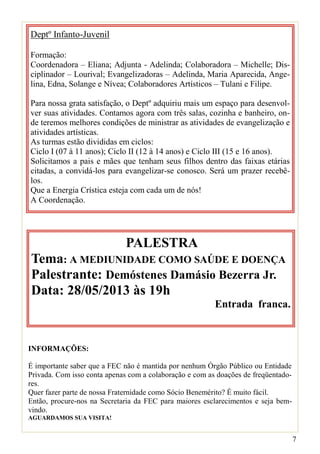 7
Deptº Infanto-Juvenil
Formação:
Coordenadora – Eliana; Adjunta - Adelinda; Colaboradora – Michelle; Dis-
ciplinador – Lourival; Evangelizadoras – Adelinda, Maria Aparecida, Ange-
lina, Edna, Solange e Nívea; Colaboradores Artísticos – Tulani e Filipe.
Para nossa grata satisfação, o Deptº adquiriu mais um espaço para desenvol-
ver suas atividades. Contamos agora com três salas, cozinha e banheiro, on-
de teremos melhores condições de ministrar as atividades de evangelização e
atividades artísticas.
As turmas estão divididas em ciclos:
Ciclo I (07 à 11 anos); Ciclo II (12 à 14 anos) e Ciclo III (15 e 16 anos).
Solicitamos a pais e mães que tenham seus filhos dentro das faixas etárias
citadas, a convidá-los para evangelizar-se conosco. Será um prazer recebê-
los.
Que a Energia Crística esteja com cada um de nós!
A Coordenação.
PALESTRA
Tema: A MEDIUNIDADE COMO SAÚDE E DOENÇA
Palestrante: Demóstenes Damásio Bezerra Jr.
Data: 28/05/2013 às 19h
Entrada franca.
INFORMAÇÕES:
É importante saber que a FEC não é mantida por nenhum Órgão Público ou Entidade
Privada. Com isso conta apenas com a colaboração e com as doações de freqüentado-
res.
Quer fazer parte de nossa Fraternidade como Sócio Benemérito? É muito fácil.
Então, procure-nos na Secretaria da FEC para maiores esclarecimentos e seja bem-
vindo.
AGUARDAMOS SUA VISITA!
 