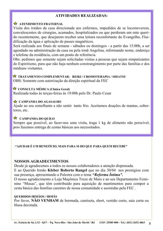 8
.“AJUDAR É UM BENEFÍCIO, MAIS PARA SI DO QUE PARA QUEM RECEBE”
NOSSOS AGRADECIMENTOS
Desde já agradecemos a todos os nossos colaboradores a atenção dispensada.
E ao Querido Irmão Kleber Roberto Rangel que no dia 30/04 nos prestigiou com
sua presença, apresentando a Palestra com o tema “Reforma Íntima”.
O nosso agradecimento a Loja Maçônica Treze de Maio e ao seu Departamento Femi-
nino “Musas”, que têm contribuído para aquisição de mantimentos para compor a
cesta básica das famílias carentes de nossa comunidade e assistidas pela FEC .
QUERIDOS IRMÃOS / IRMÃS
Por favor, NÃO VENHAM de bermuda, camiseta, short, vestido curto, saia curta ou
blusa decotada.
Av. Estácio de Sá, L32 - Q17 - Pq. Novo Rio - São João de Meriti / RJ CEP: 25585-000 - Tel.: (021) 2652-4863
ATIVIDADES REALIZADAS:
ATENDIMENTO FRATERNAL
Visita dos irmãos da casa direcionada aos enfermos, impedidos de se locomoverem,
convalescentes de cirurgias, acamados, hospitalizados ou que perderam um ente queri-
do recentemente, que desejarem receber uma leitura reconfortante do Evangelho, Flui-
dificação da água e aplicação de passes magnéticos.
Será realizada aos finais de semana - sábados ou domingos - a partir das 15:00h, a ser
agendado na administração da casa ou pela irmã Angelina, informando nome, endereço
e telefone da residência, com um ponto de referência.
Obs: pedimos que somente sejam solicitadas visitas a pessoas que sejam simpatizantes
do Espiritismo, para que não haja nenhum constrangimento por parte das famílias e dos
médiuns visitantes.
TRATAMENTO COMPLEMENTAR: REIKI / CROMOTERAPIA / SHIATSU
OBS: Somente com autorização da direção espiritual da FEC
CONSULTA MÉDICA (Clínica Geral)
Realizada todas às terças-feiras às 19:00h pelo Dr. Paulo Cesar
CAMPANHA DO AGASALHO
Ajude ao seu semelhante a não sentir tanto frio. Aceitamos doações de mantas, cober-
tores, etc.
CAMPANHA DO QUILO
Sempre que possível, ao fazer-nos uma visita, traga 1 kg de alimento não perecível,
pois fazemos entrega de cestas básicas aos necessitados.
 
